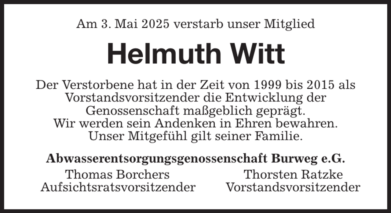 <p>Am 3. Mai 2025 verstarb unser Mitglied<br />Helmuth Witt<br />Der Verstorbene hat in der Zeit von 1999 bis 2015 als Vorstandsvorsitzender die Entwicklung der<br />Genossenschaft maßgeblich geprägt.<br />Wir werden sein Andenken in Ehren bewahren.<br />Unser Mitgefühl gilt seiner Familie.<br />Abwasserentsorgungsgenossenschaft Burweg e.G.<br />Thomas Borchers Thorsten Ratzke<br />Aufsichtsratsvorsitzender Vorstandsvorsitzender</p>