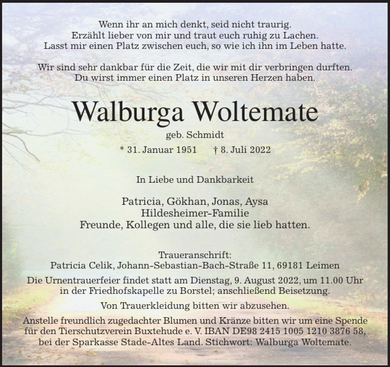 <p>Wenn ihr an mich denkt, seid nicht traurig.<br />Erzählt lieber von mir und traut euch ruhig zu Lachen.<br />Lasst mir einen Platz zwischen euch, so wie ich ihn im Leben hatte.</p><p>Wir sind sehr dankbar für die Zeit, die wir mit dir verbringen durften.<br />Du wirst immer einen Platz in unseren Herzen haben.<br />Walburga Woltemate<br />geb. Schmidt<br />* 31. Januar 1951 † 8. Juli 2022<br />In Liebe und Dankbarkeit</p><p>Patricia, Gökhan, Jonas, Aysa<br />Hildesheimer-Familie<br />Freunde, Kollegen und alle, die sie lieb hatten.<br />Traueranschrift:<br />Patricia Celik, Johann-Sebastian-Bach-Straße 11, 69181 Leimen<br />Die Urnentrauerfeier findet statt am Dienstag, 9. August 2022, um 11.00 Uhr<br />in der Friedhofskapelle zu Borstel; anschließend Beisetzung.<br />Von Trauerkleidung bitten wir abzusehen.<br />Anstelle freundlich zugedachter Blumen und Kränze bitten wir um eine Spende<br />für den Tierschutzverein Buxtehude e. V. IBAN DE98 2415 1005 1210 3876 58,<br />bei der Sparkasse Stade-Altes Land. Stichwort: Walburga Woltemate.</p>