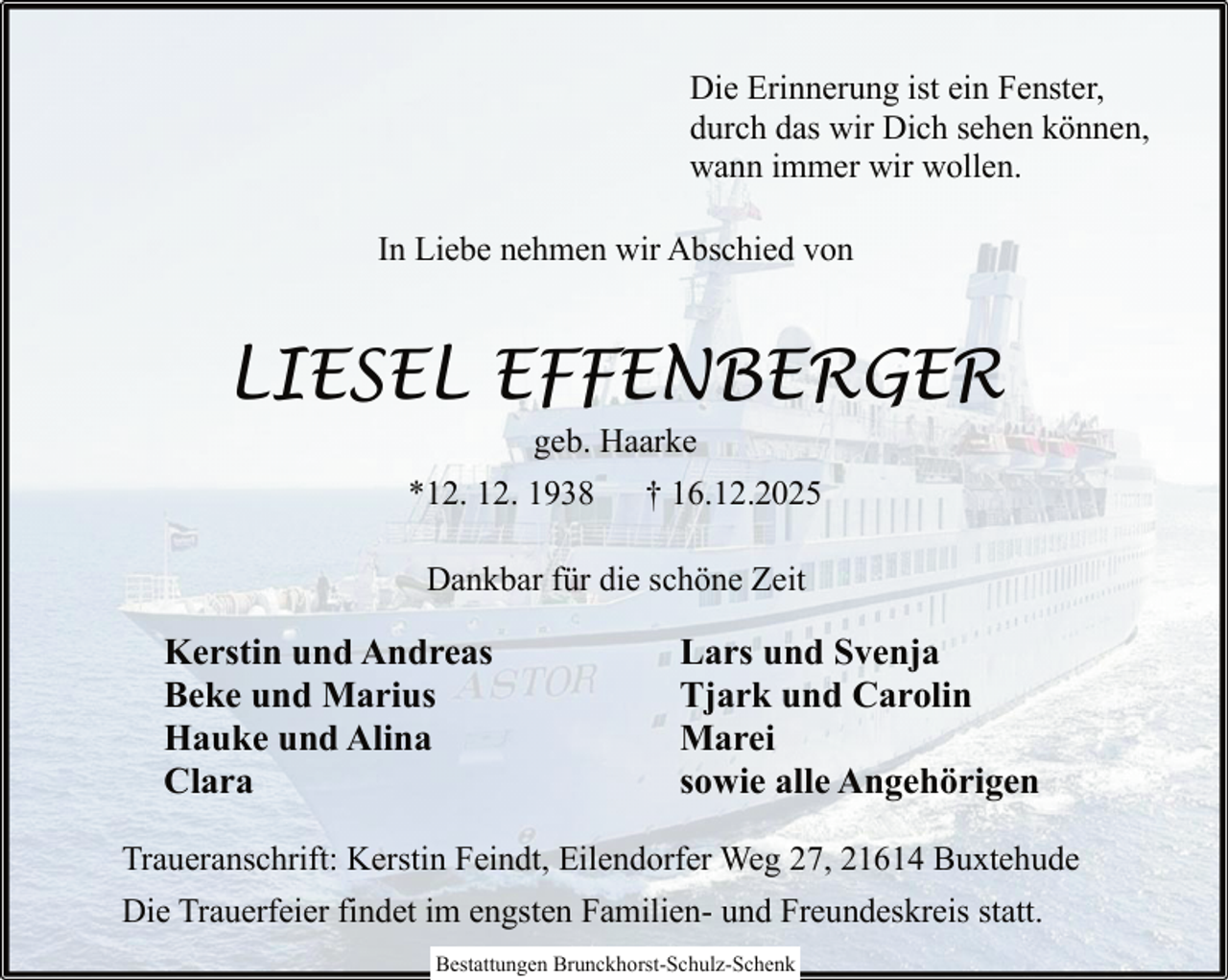 <p>Die Erinnerung ist ein Fenster,<br />durch das wir Dich sehen können,<br />wann immer wir wollen.<br />In Liebe nehmen wir Abschied von</p><p>LIESEL EFFENBERGER<br />geb. Haarke<br />*12. 12. 1938 † 16.12.2025<br />Dankbar für die schöne Zeit</p><p>Kerstin und Andreas<br />Beke und Marius<br />Hauke und Alina<br />Clara</p><p>Lars und Svenja<br />Tjark und Carolin<br />Marei<br />sowie alle Angehörigen</p><p>Traueranschrift: Kerstin Feindt, Eilendorfer Weg 27, 21614 Buxtehude<br />Die Trauerfeier findet im engsten Familien- und Freundeskreis statt.<br />Bestattungen Brunckhorst-Schulz-Schenk</p>