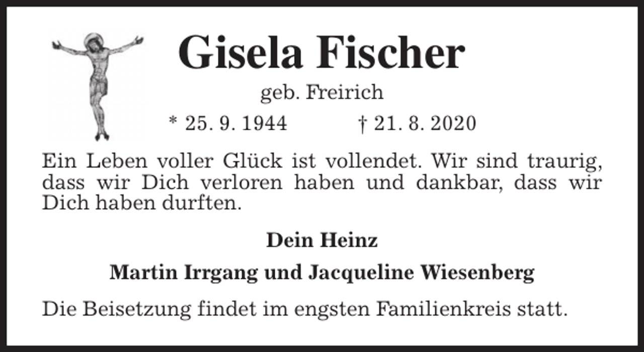 <p>Gisela Fischer<br />geb. Freirich<br />* 25. 9. 1944 † 21. 8. 2020<br />Ein Leben voller Glück ist vollendet. Wir sind traurig, dass wir Dich verloren haben und dankbar, dass wir Dich haben durften.<br />Dein Heinz<br />Martin Irrgang und Jacqueline Wiesenberg<br />Die Beisetzung findet im engsten Familienkreis statt.</p>