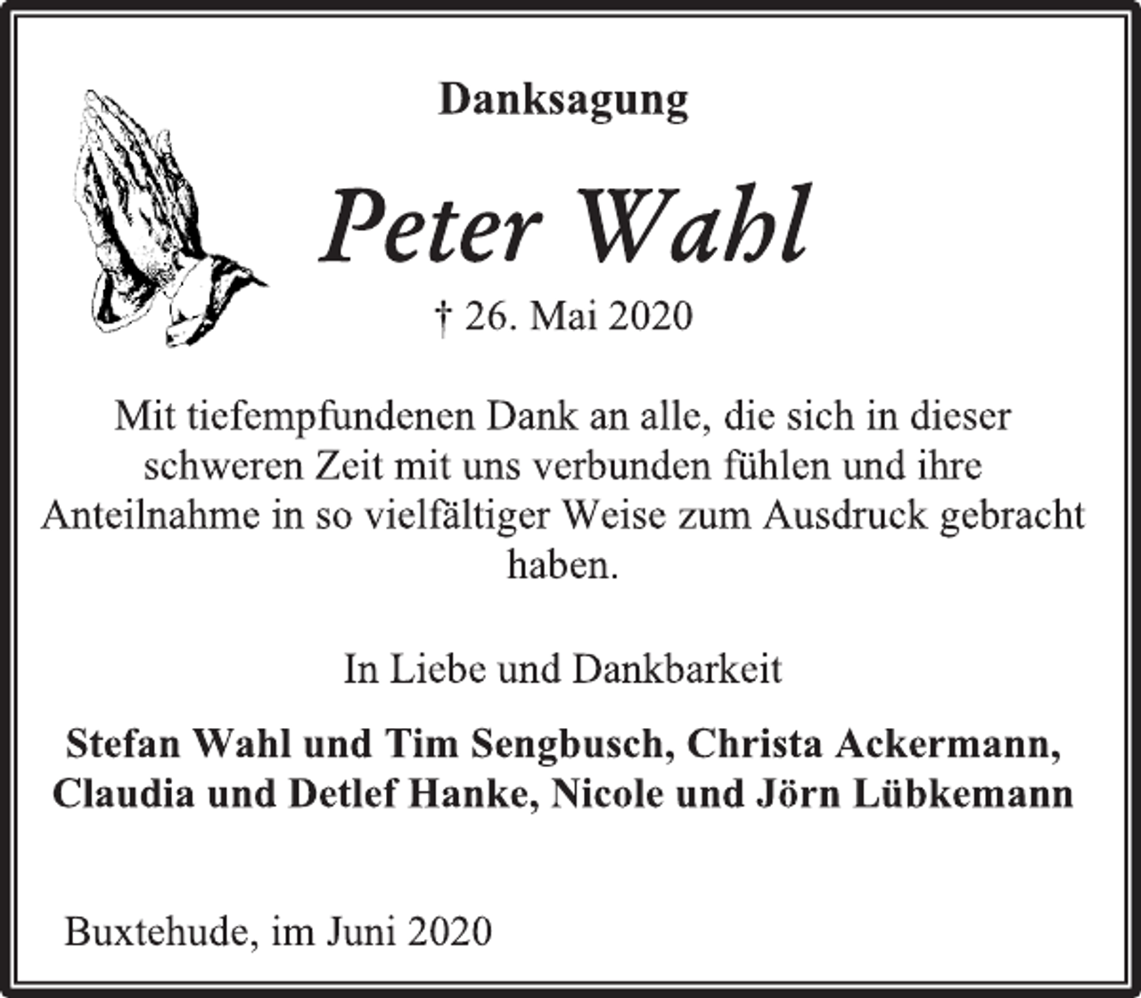 <p>Danksagung<br />Peter Wahl<br />† 26. Mai 2020<br />Mit tiefempfundenen Dank an alle, die sich in dieser schweren Zeit mit uns verbunden fühlen und ihre Anteilnahme in so vielfältiger Weise zum Ausdruck gebracht haben.<br />In Liebe und Dankbarkeit<br />Stefan Wahl und Tim Sengbusch, Christa Ackermann,<br />Claudia und Detlef Hanke, Nicole und Jörn Lübkemann<br />Buxtehude, im Juni 2020</p>