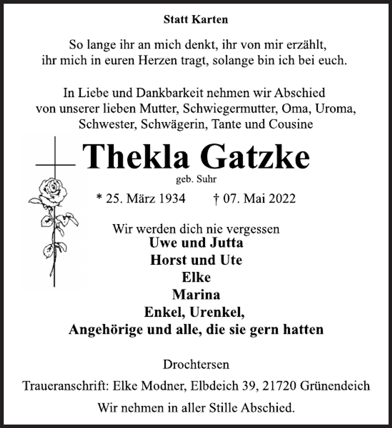 <p>Wir werden dich nie vergessen<br />* 25. März 1934 † 07. Mai 2022<br />Thekla Gatzke<br />Statt Karten<br />In Liebe und Dankbarkeit nehmen wir Abschied<br />von unserer lieben Mutter, Schwiegermutter, Oma, Uroma,<br />Schwester, Schwägerin, Tante und Cousine<br />So lange ihr an mich denkt, ihr von mir erzählt,<br />ihr mich in euren Herzen tragt, solange bin ich bei euch.<br />Uwe und Jutta<br />Horst und Ute<br />Elke<br />Marina<br />Enkel, Urenkel,<br />Angehörige und alle, die sie gern hatten<br />Drochtersen<br />Traueranschrift: Elke Modner, Elbdeich 39, 21720 Grünendeich<br />geb. Suhr<br />Wir nehmen in aller Stille Abschied.</p>