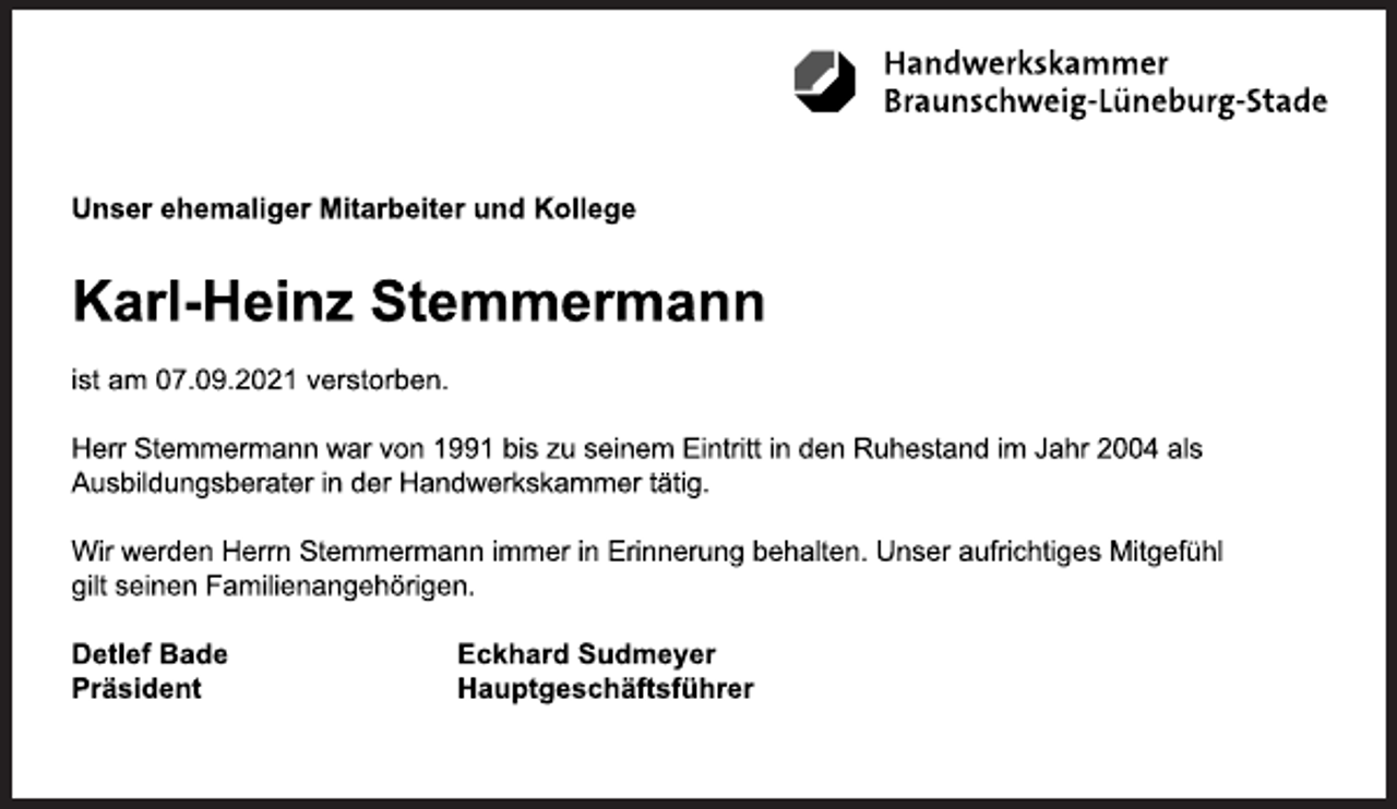 <p>Unser ehemaliger Mitarbeiter und Kollege</p>
<p>Karl-Heinz Stemmermann</p>
<p>ist am 07.09.2021 verstorben.</p>
<p>Herr Stemmermann war von 1991 bis zu seinem Eintritt in den Ruhestand im Jahr 2004 als<br />Ausbildungsberater in der Handwerkskammer tätig.</p>
<p>Wir werden Herrn Stemmermann immer in Erinnerung behalten. Unser aufrichtiges Mitgefühl<br />gilt seinen Familienangehörigen.</p>
<p>Detlef Bade Eckhard Sudmeyer<br />Präsident Hauptgeschäftsführer</p>