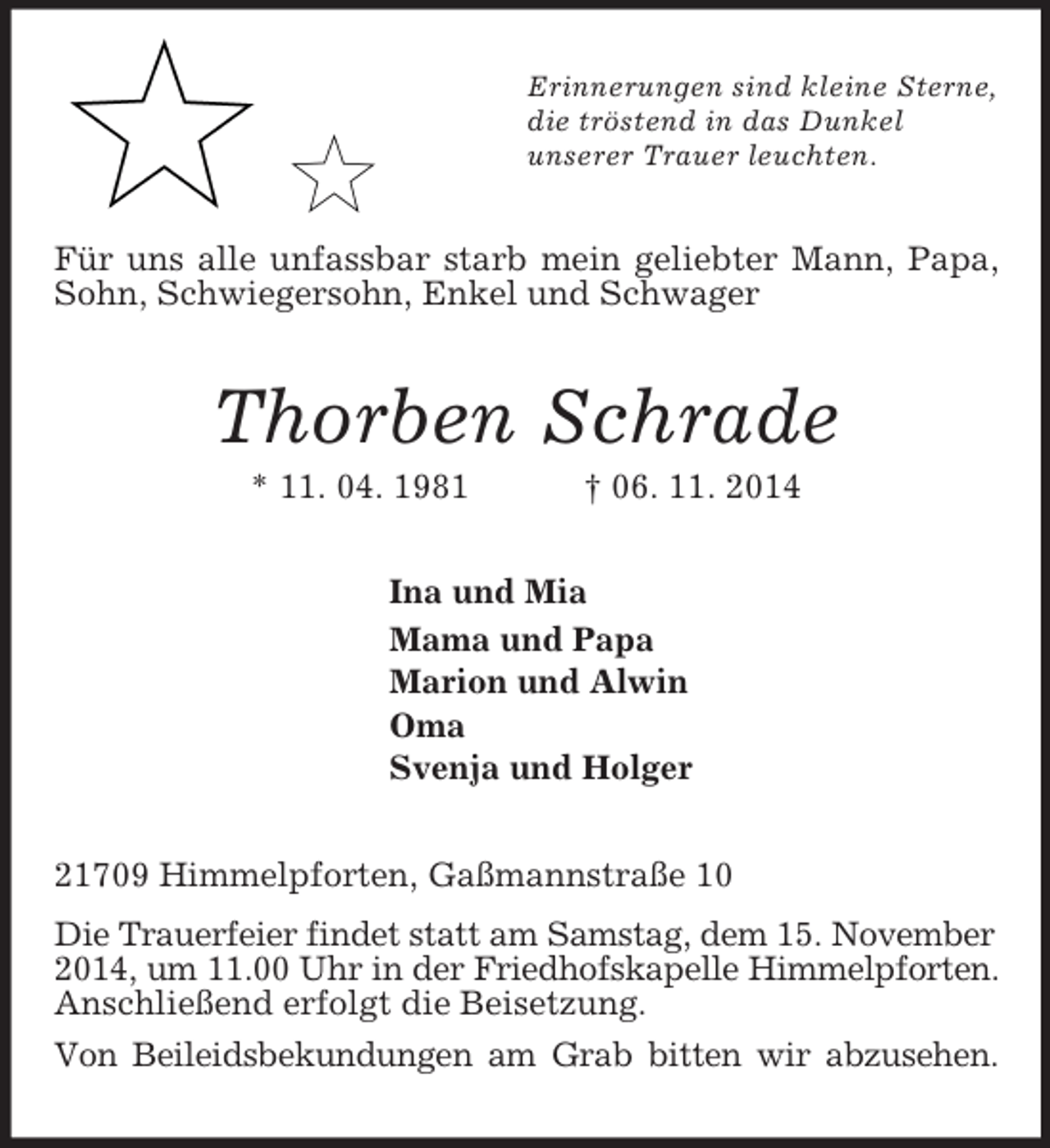 <p>Erinnerungen sind kleine Sterne,<br />die tröstend in das Dunkel<br />unserer Trauer leuchten.<br />Für uns alle unfassbar starb mein geliebter Mann, Papa, Sohn, Schwiegersohn, Enkel und Schwager<br />Thorben Schrade<br />* 11. 04. 1981 † 06. 11. 2014<br />Ina und Mia<br />Mama und Papa<br />Marion und Alwin<br />Oma<br />Svenja und Holger<br />21709 Himmelpforten, Gaßmannstraße 10<br />Die Trauerfeier findet statt am Samstag, dem 15. November<br />2014, um 11.00 Uhr in der Friedhofskapelle Himmelpforten.<br />Anschließend erfolgt die Beisetzung.<br />Von Beileidsbekundungen am Grab bitten wir abzusehen.</p>