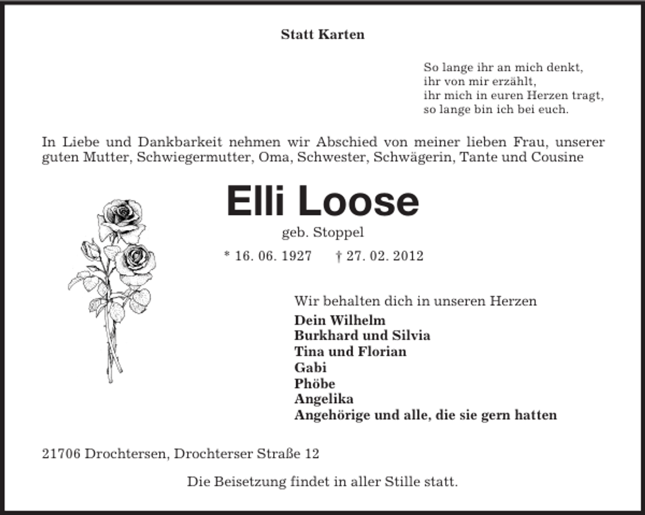 <p>Statt Karten<br />So lange ihr an mich denkt,<br />ihr von mir erzählt,<br />ihr mich in euren Herzen tragt,<br />so lange bin ich bei euch.</p><p>In Liebe und Dankbarkeit nehmen wir Abschied von meiner lieben Frau, unserer<br />guten Mutter, Schwiegermutter, Oma, Schwester, Schwägerin, Tante und Cousine</p><p>Elli Loose<br />geb. Stoppel<br />* 16. 06. 1927</p><p>† 27. 02. 2012</p><p>Wir behalten dich in unseren Herzen<br />Dein Wilhelm<br />Burkhard und Silvia<br />Tina und Florian<br />Gabi<br />Phöbe<br />Angelika<br />Angehörige und alle, die sie gern hatten<br />21706 Drochtersen, Drochterser Straße 12<br />Die Beisetzung findet in aller Stille statt.</p>