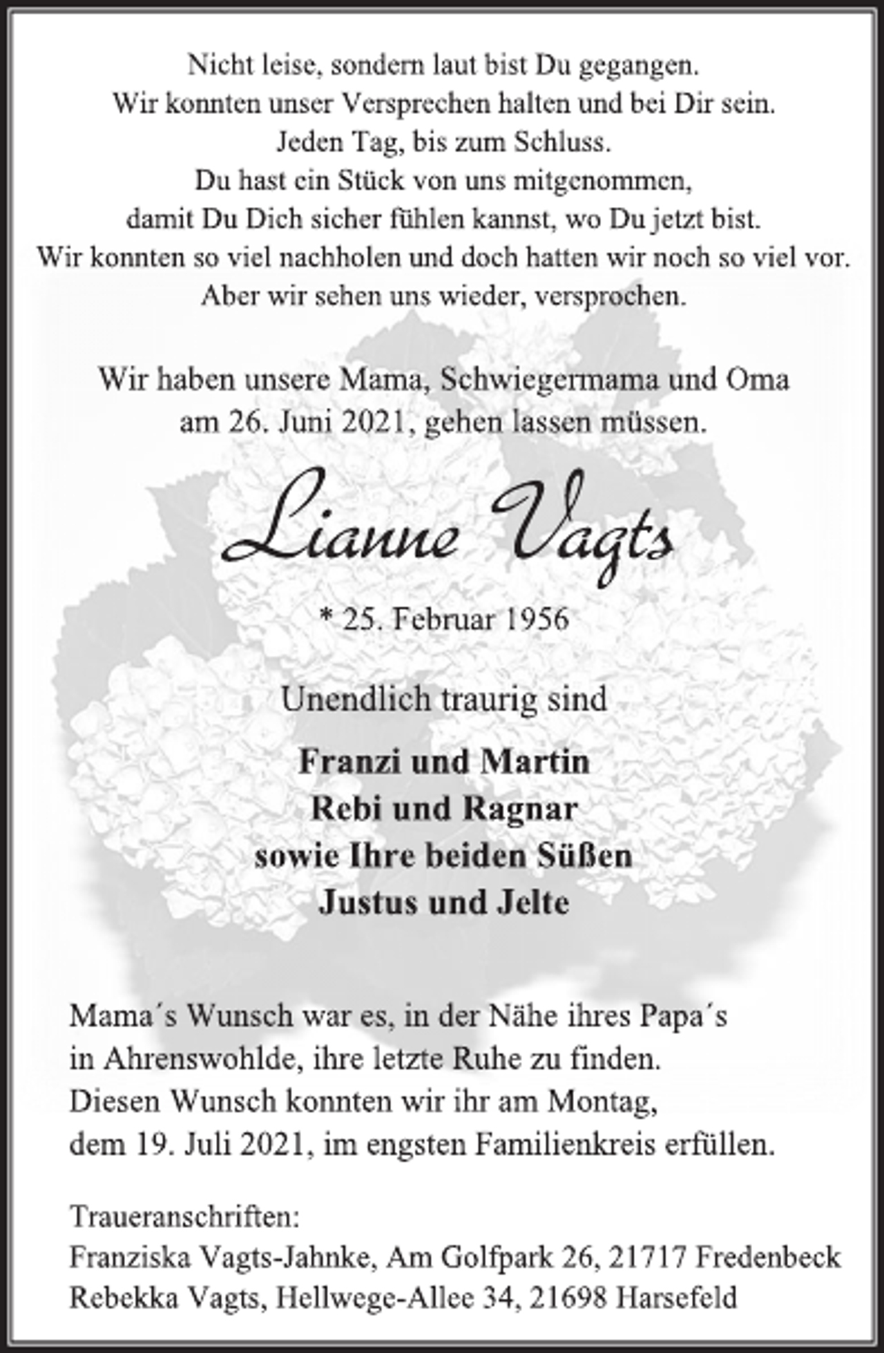 <p>Nicht leise, sondern laut bist Du gegangen.<br />Wir konnten unser Versprechen halten und bei Dir sein.<br />Jeden Tag, bis zum Schluss.<br />Du hast ein Stück von uns mitgenommen,<br />damit Du Dich sicher fühlen kannst, wo Du jetzt bist.<br />Wir konnten so viel nachholen und doch hatten wir noch so viel vor.<br />Aber wir sehen uns wieder, versprochen.<br />Wir haben unsere Mama, Schwiegermama und Oma<br />am 26. Juni 2021, gehen lassen müssen.<br />Lianne Vagts<br />* 25. Februar 1956<br />Unendlich traurig sind<br />Franzi und Martin<br />Rebi und Ragnar<br />sowie Ihre beiden Süßen<br />Justus und Jelte<br />Mama´s Wunsch war es, in der Nähe ihres Papa´s<br />in Ahrenswohlde, ihre letzte Ruhe zu finden.<br />Diesen Wunsch konnten wir ihr am Montag,<br />dem 19. Juli 2021, im engsten Familienkreis erfüllen.<br />Traueranschriften:<br />Franziska Vagts-Jahnke, Am Golfpark 26, 21717 Fredenbeck<br />Rebekka Vagts, Hellwege-Allee 34, 21698 Harsefel</p>