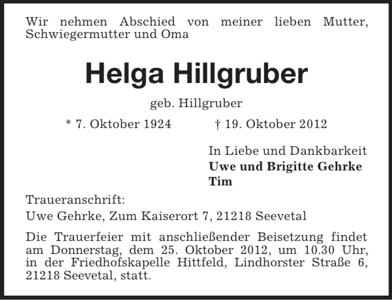 <p>Wir nehmen Abschied von meiner lieben Mutter,<br />Schwiegermutter und Oma</p><p>Helga Hillgruber<br />geb. Hillgruber<br />* 7. Oktober 1924</p><p>† 19. Oktober 2012<br />In Liebe und Dankbarkeit<br />Uwe und Brigitte Gehrke<br />Tim</p><p>Traueranschrift:<br />Uwe Gehrke, Zum Kaiserort 7, 21218 Seevetal<br />Die Trauerfeier mit anschließender Beisetzung findet<br />am Donnerstag, dem 25. Oktober 2012, um 10.30 Uhr,<br />in der Friedhofskapelle Hittfeld, Lindhorster Straße 6,<br />21218 Seevetal, statt.</p>