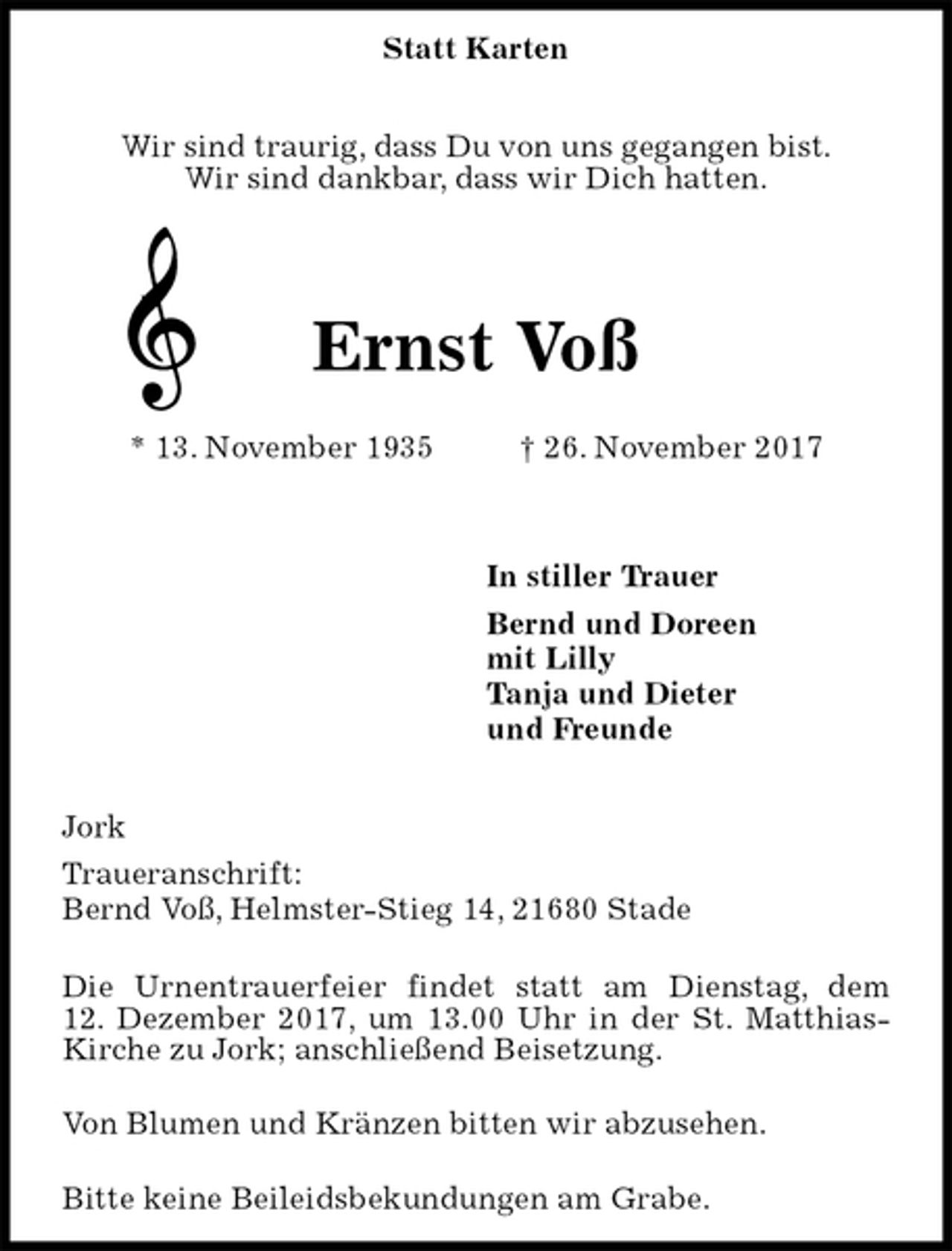 <p>Statt Karten</p>
<p>Wir sind traurig, dass Du von uns gegangen bist.<br />Wir sind dankbar, dass wir Dich hatten.<br />Ernst Voß</p>
<p>* 13. November 1935 † 26. November 2017</p>
<p>In stiller Trauer<br />Bernd und Doreen<br />mit Lilly<br />Tanja und Dieter<br />und Freunde</p>
<p>Jork<br />Traueranschrift:<br />Bernd Voß, Helmster-Stieg 14, 21680 Stade</p>
<p>Die Urnentrauerfeier findet statt am Dienstag, dem<br />12. Dezember 2017, um 13.00 Uhr in der St. Matthias-Kirche zu Jork; anschließend Beisetzung.</p>
<p>Von Blumen und Kränzen bitten wir abzusehen.</p>
<p>Bitte keine Beileidsbekundungen am Grabe.</p>