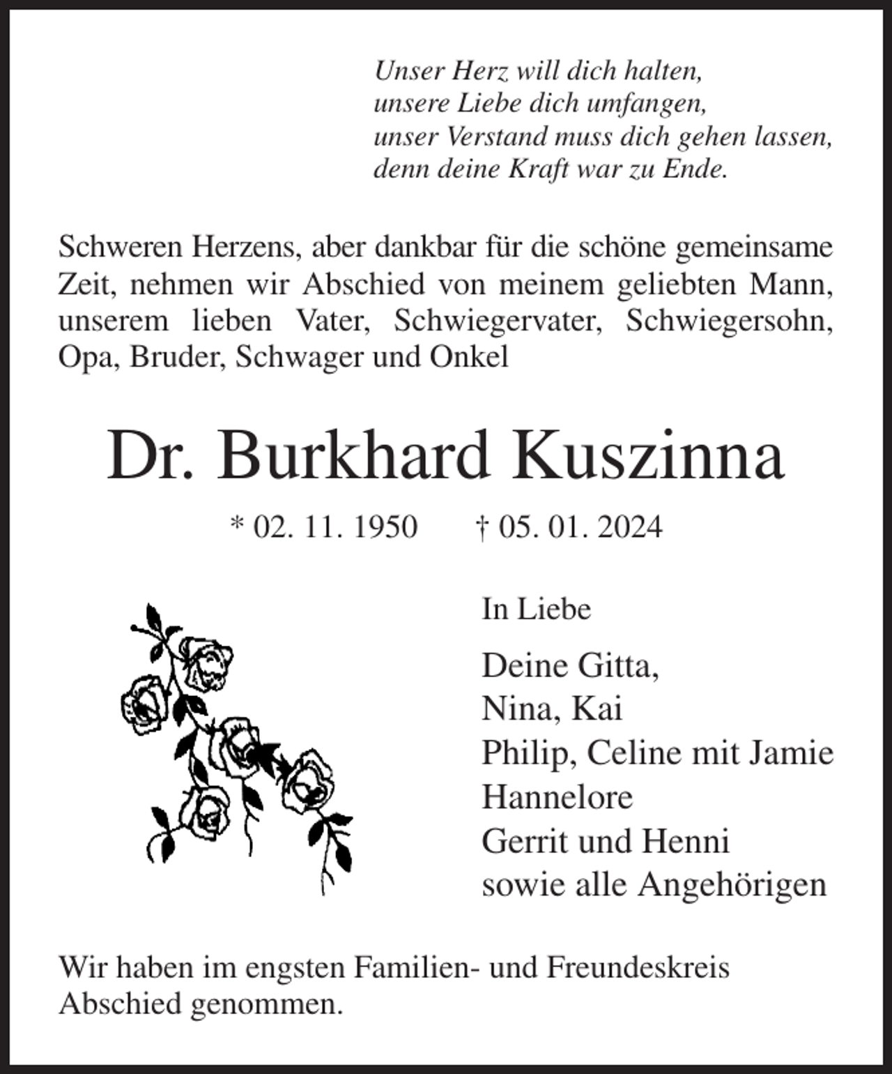 <p>Unser Herz will dich halten,<br />unsere Liebe dich umfangen,<br />unser Verstand muss dich gehen lassen,<br />denn deine Kraft war zu Ende.<br />Schweren Herzens, aber dankbar für die schöne gemeinsame Zeit, nehmen wir Abschied von meinem geliebten Mann,<br />unserem lieben Vater, Schwiegervater, Schwiegersohn, Opa, Bruder, Schwager und Onkel<br />Dr. Burkhard Kuszinna<br />* 02. 11. 1950 † 05. 01. 2024<br />In Liebe<br />Deine Gitta,<br />Nina, Kai<br />Philip, Celine mit Jamie<br />Hannelore<br />Gerrit und Henni<br />sowie alle Angehörigen<br />Wir haben im engsten Familien- und Freundeskreis<br />Abschied genommen.</p>