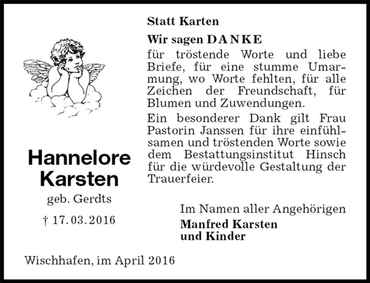 <p>Statt Karten<br />Wir sagen D A N K E<br />für tröstende Worte und liebe Briefe, für eine stumme Umarmung, wo Worte fehlten, für alle Zeichen der Freundschaft, für<br />Blumen und Zuwendungen.<br />Ein besonderer Dank gilt Frau Pastorin Janssen für ihre einfühlsamen und tröstenden Worte sowie dem Bestattungsinstitut Hinsch für die würdevolle Gestaltung der Trauerfeier.</p>
<p>Im Namen aller Angehörigen<br />Manfred Karsten<br />und Kinder<br />Wischhafen, im April 2016<br />Hannelore<br />Karsten<br />geb. Gerdts<br />† 17. 03. 2016</p>