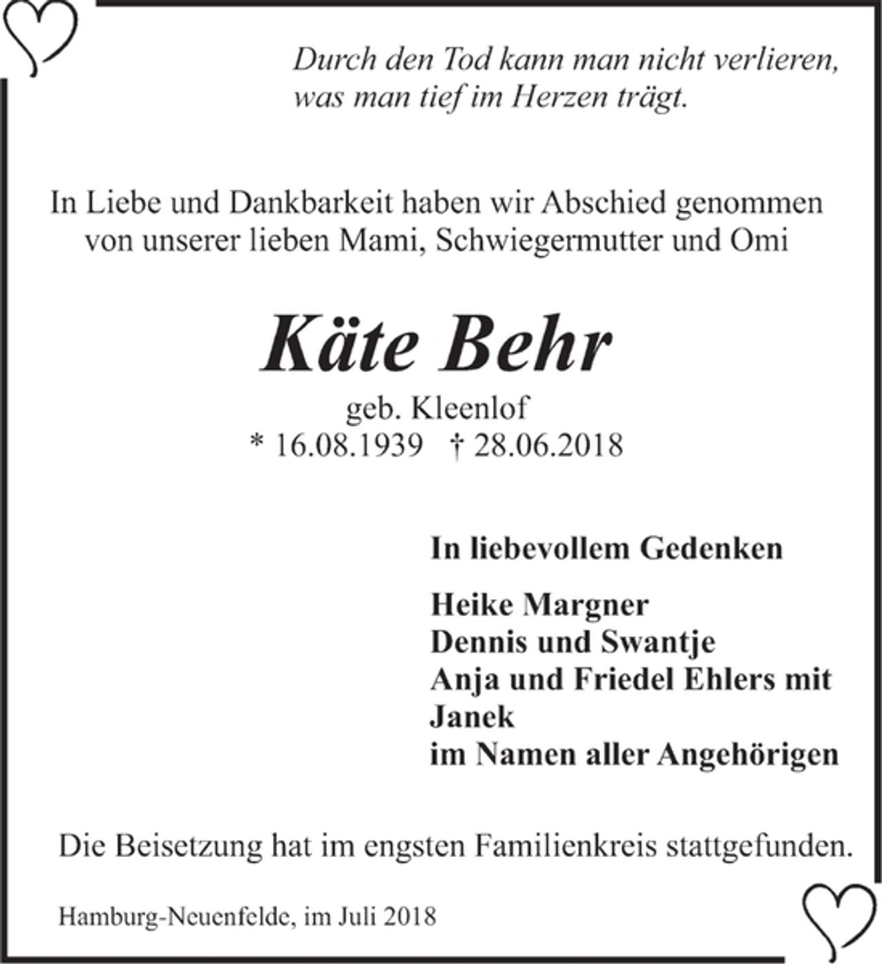 <p>Durch den Tod kann man nicht verlieren,<br />was man tief im Herzen trägt.<br />In Liebe und Dankbarkeit haben wir Abschied genommen<br />von unserer lieben Mami, Schwiegermutter und Omi<br />Käte Behr<br />geb. Kleenlof<br />* 16.08.1939 † 28.06.2018<br />In liebevollem Gedenken<br />Heike Margner<br />Dennis und Swantje<br />Anja und Friedel Ehlers mit<br />Janek<br />im Namen aller Angehörigen<br />Die Beisetzung hat im engsten Familienkreis stattgefunden.</p>
<p>Hamburg-Neuenfeld, im Juli 2018</p>
