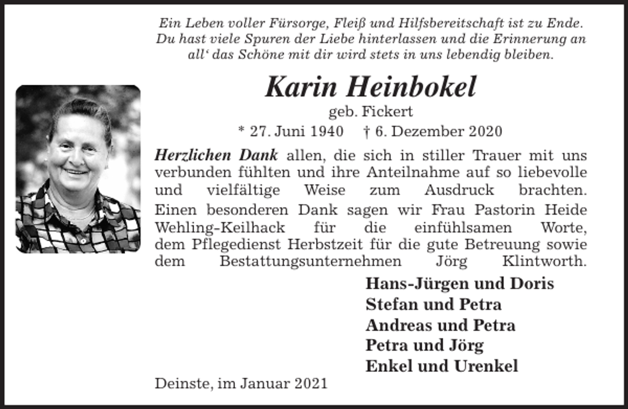 <p>Ein Leben voller Fürsorge, Fleiß und Hilfsbereitschaft ist zu Ende.<br />Du hast viele Spuren der Liebe hinterlassen und die Erinnerung an<br />all‘ das Schöne mit dir wird stets in uns lebendig bleiben.<br />Karin Heinbokel<br />geb. Fickert<br />* 27. Juni 1940 † 6. Dezember 2020<br />Herzlichen Dank allen, die sich in stiller Trauer mit uns<br />verbunden fühlten und ihre Anteilnahme auf so liebevolle<br />und vielfältige Weise zum Ausdruck brachten.<br />Einen besonderen Dank sagen wir Frau Pastorin Heide<br />Wehling-Keilhack für die einfühlsamen Worte,<br />dem Pflegedienst Herbstzeit für die gute Betreuung sowie<br />dem Bestattungsunternehmen Jörg Klintworth.<br />Hans-Jürgen und Doris<br />Stefan und Petra<br />Andreas und Petra<br />Petra und Jörg<br />Enkel und Urenkel<br />Deinste, im Januar 2021</p>