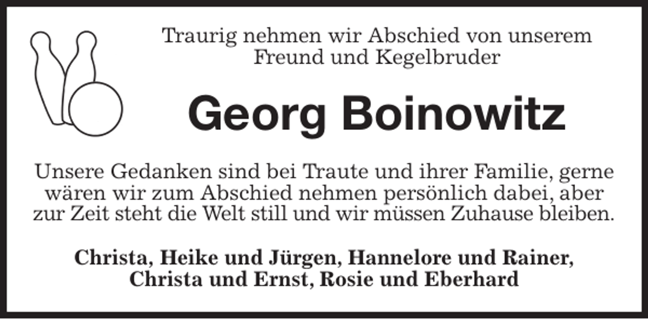 <p>Traurig nehmen wir Abschied von unserem Freund und Kegelbruder<br />Georg Boinowitz<br />Unsere Gedanken sind bei Traute und ihrer Familie, gerne wären wir zum Abschied nehmen persönlich dabei, aber zur Zeit steht die Welt still und wir müssen Zuhause bleiben.<br />Christa, Heike und Jürgen, Hannelore und Rainer,<br />Christa und Ernst, Rosie und Eberhard</p>