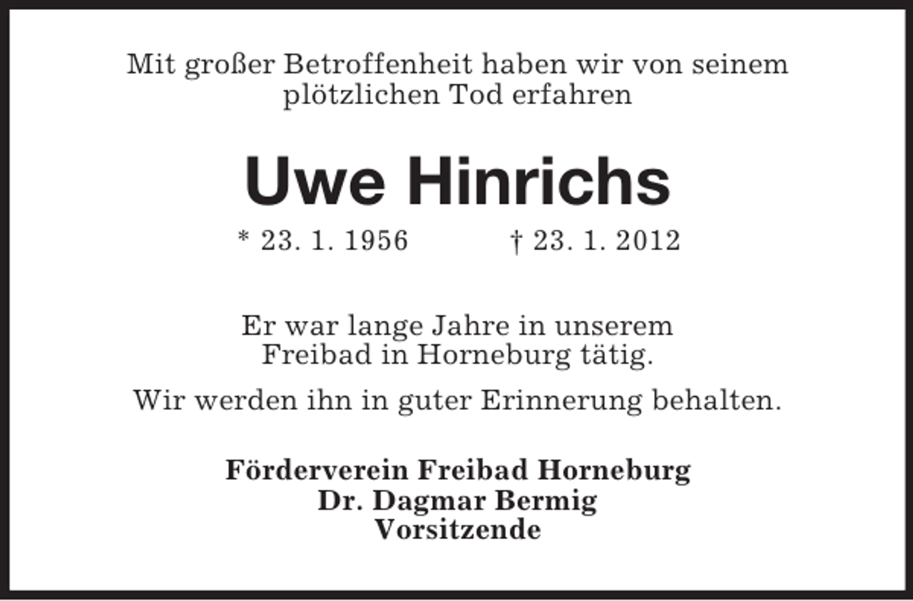 <p>Mit großer Betroffenheit haben wir von seinem<br />plötzlichen Tod erfahren</p><p>Uwe Hinrichs<br />* 23. 1. 1956</p><p>† 23. 1. 2012</p><p>Er war lange Jahre in unserem<br />Freibad in Horneburg tätig.<br />Wir werden ihn in guter Erinnerung behalten.<br />Förderverein Freibad Horneburg<br />Dr. Dagmar Bermig<br />Vorsitzende</p>