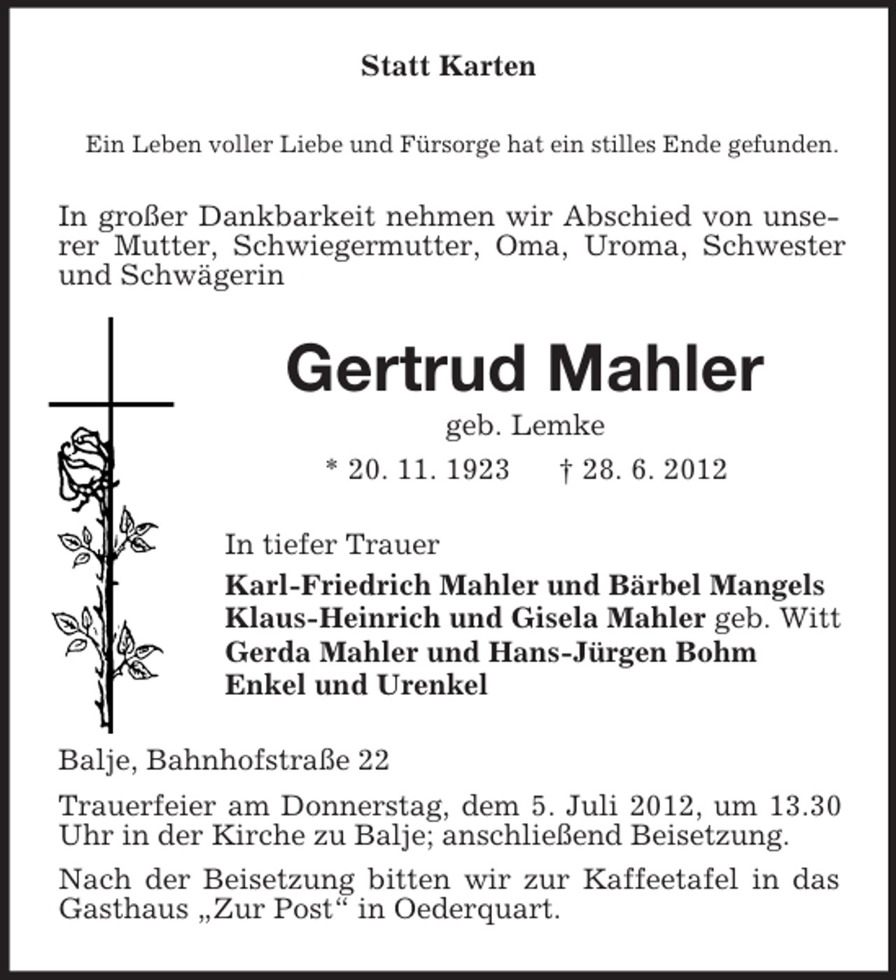 <p>Statt Karten<br />Ein Leben voller Liebe und Fürsorge hat ein stilles Ende gefunden.</p><p>In großer Dankbarkeit nehmen wir Abschied von unserer Mutter, Schwiegermutter, Oma, Uroma, Schwester<br />und Schwägerin</p><p>Gertrud Mahler<br />geb. Lemke<br />* 20. 11. 1923</p><p>† 28. 6. 2012</p><p>In tiefer Trauer<br />Karl-Friedrich Mahler und Bärbel Mangels<br />Klaus-Heinrich und Gisela Mahler geb. Witt<br />Gerda Mahler und Hans-Jürgen Bohm<br />Enkel und Urenkel<br />Balje, Bahnhofstraße 22<br />Trauerfeier am Donnerstag, dem 5. Juli 2012, um 13.30<br />Uhr in der Kirche zu Balje; anschließend Beisetzung.<br />Nach der Beisetzung bitten wir zur Kaffeetafel in das<br />Gasthaus „Zur Post“ in Oederquart.</p>