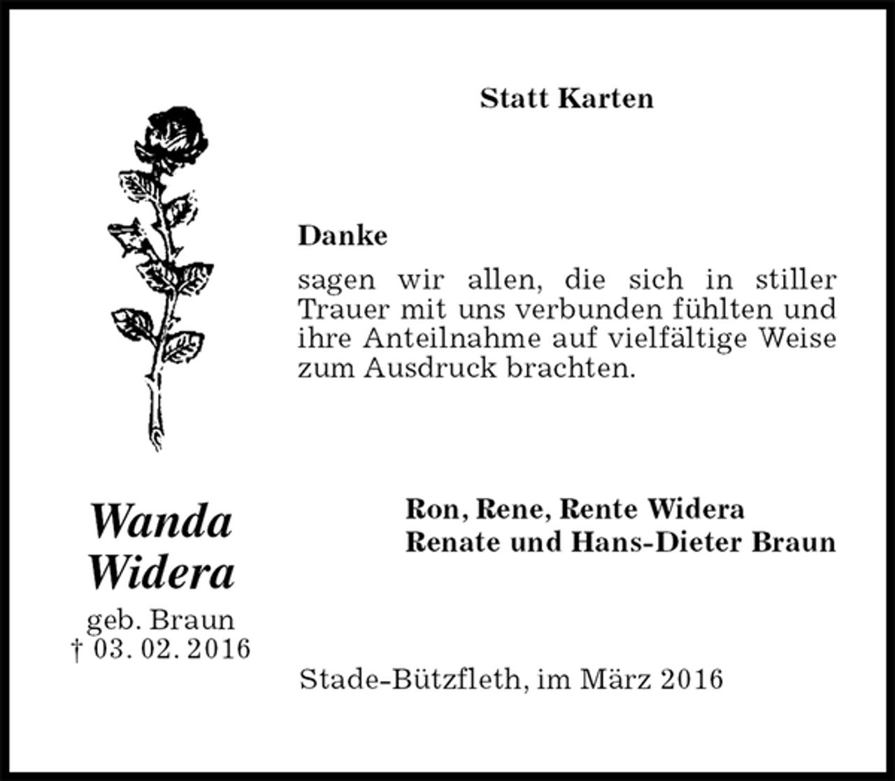 <p>Statt Karten<br />Danke<br />sagen wir allen, die sich in stiller<br />Trauer mit uns verbunden fühlten und ihre Anteilnahme auf vielfältige Weise zum Ausdruck brachten.<br />Ron, Rene, Rente Widera<br />Renate und Hans-Dieter Braun<br />Stade-Bützfleth, im März 2016<br />Wanda<br />Widera<br />geb. Braun<br />† 03. 02. 2016</p>