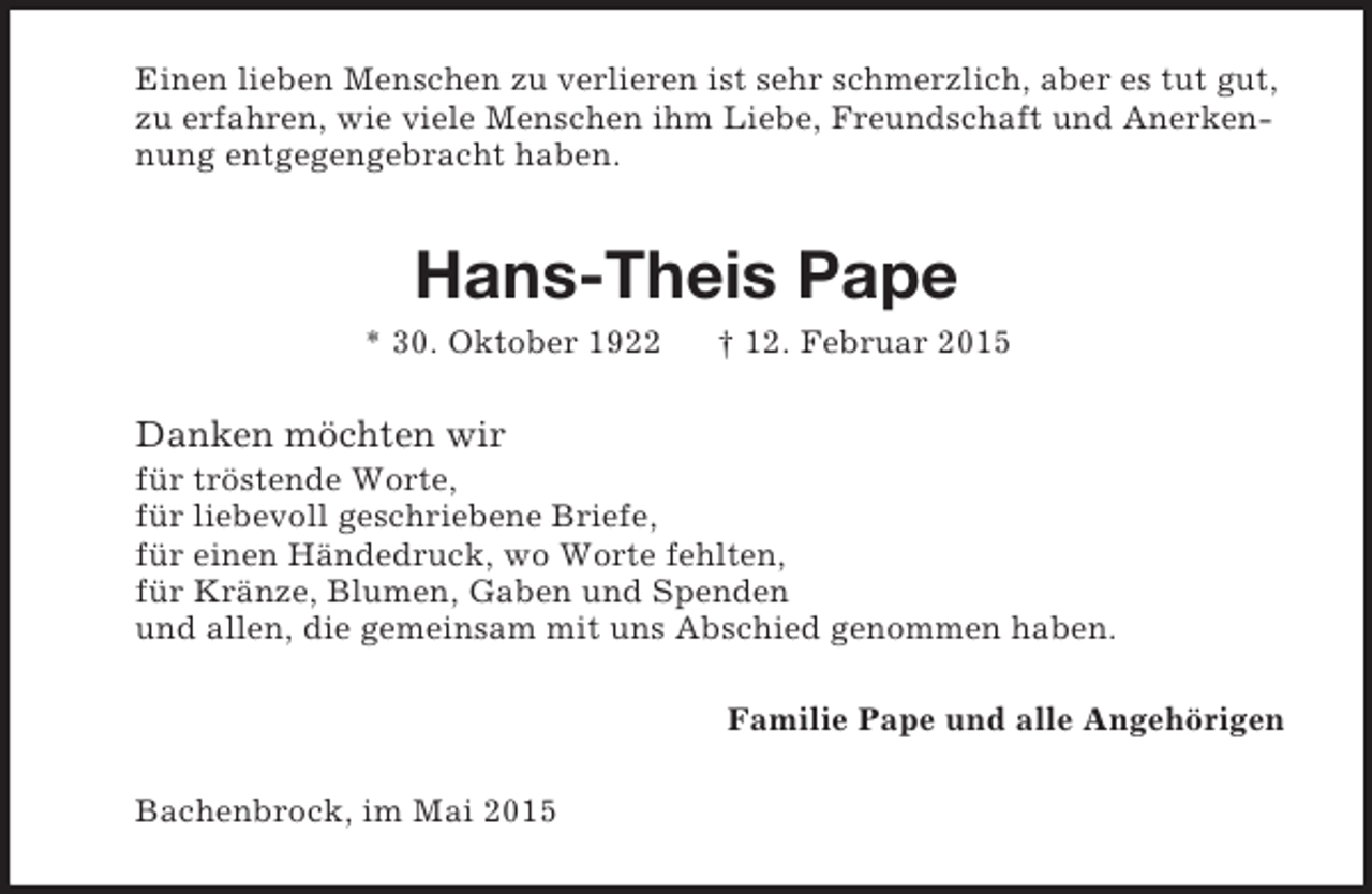 <p>Einen lieben Menschen zu verlieren ist sehr schmerzlich, aber es tut gut, zu erfahren, wie viele Menschen ihm Liebe, Freundschaft und Anerkennung entgegengebracht haben.<br />Hans-Theis Pape<br />* 30. Oktober 1922 † 12. Februar 2015<br />Danken möchten wir<br />für tröstende Worte,<br />für liebevoll geschriebene Briefe,<br />für einen Händedruck, wo Worte fehlten,<br />für Kränze, Blumen, Gaben und Spenden<br />und allen, die gemeinsam mit uns Abschied genommen haben.<br />Familie Pape und alle Angehörigen<br />Bachenbrock, im Mai 2015</p>