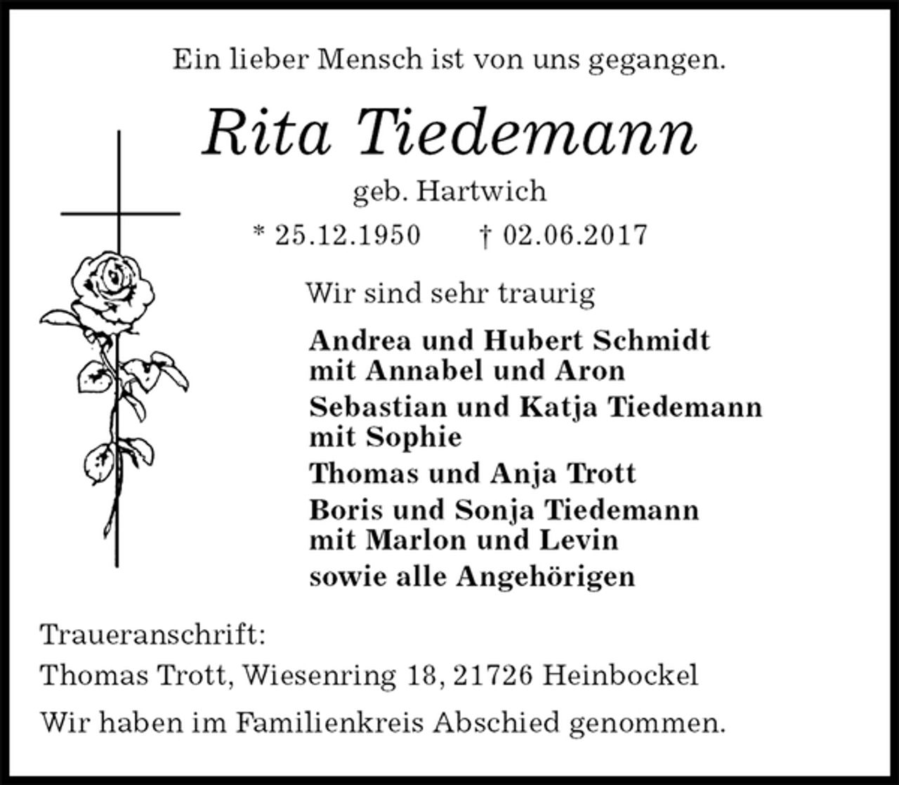 <p>Ein lieber Mensch ist von uns gegangen.<br />Rita Tiedemann<br />geb. Hartwich<br />* 25.12.1950 † 02.06.2017<br />Wir sind sehr traurig<br />Andrea und Hubert Schmidt<br />mit Annabel und Aron<br />Sebastian und Katja Tiedemann<br />mit Sophie<br />Thomas und Anja Trott<br />Boris und Sonja Tiedemann<br />mit Marlon und Levin<br />sowie alle Angehörigen<br />Traueranschrift:<br />Thomas Trott, Wiesenring 18, 21726 Heinbockel<br />Wir haben im Familienkreis Abschied genommen.</p>