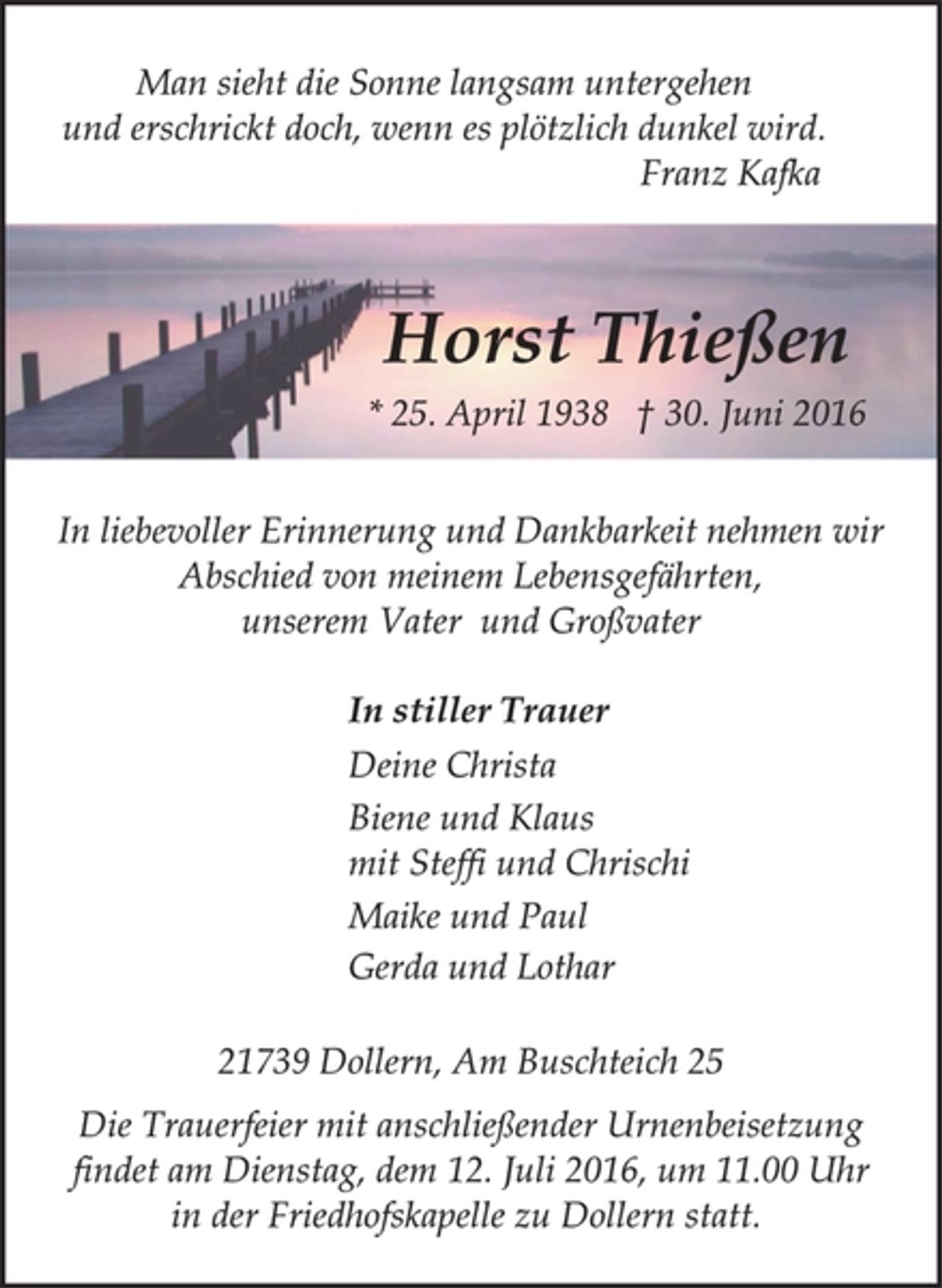 <p>Man sieht die Sonne langsam untergehen<br />und erschrickt doch, wenn es plötzlich dunkel wird.<br />Franz Kafka<br />Horst Thießen<br />* 25. April 1938 † 30. Juni 2016<br />In liebevoller Erinnerung und Dankbarkeit nehmen wir<br />Abschied von meinem Lebensgefährten,<br />unserem Vater und Großvater<br />In stiller Trauer<br />Deine Christa<br />Biene und Klaus<br />mit Steffi und Chrischi<br />Maike und Paul<br />Gerda und Lothar</p>
<p>21739 Dollern, Am Buschteich 25<br />Die Trauerfeier mit anschließender Urnenbeisetzung<br />findet am Dienstag, dem 12. Juli 2016, um 11.00 Uhr<br />in der Friedhofskapelle zu Dollern statt.</p>