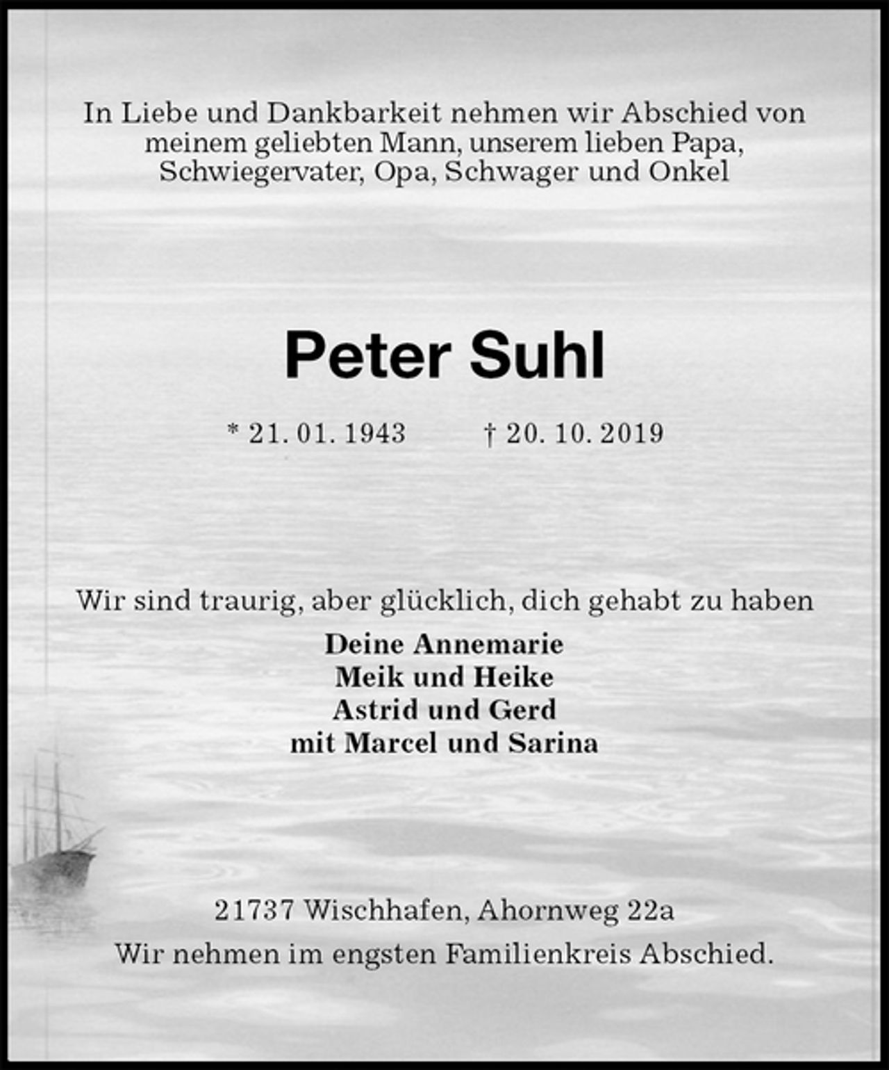 <p>In Liebe und Dankbarkeit nehmen wir Abschied von meinem geliebten Mann, unserem lieben Papa,<br />Schwiegervater, Opa, Schwager und Onkel<br />Peter Suhl<br />* 21. 01. 1943 † 20. 10. 2019<br />Wir sind traurig, aber glücklich, dich gehabt zu haben<br />Deine Annemarie<br />Meik und Heike<br />Astrid und Gerd<br />mit Marcel und Sarina<br />21737 Wischhafen, Ahornweg 22a<br />Wir nehmen im engsten Familienkreis Abschied.</p>