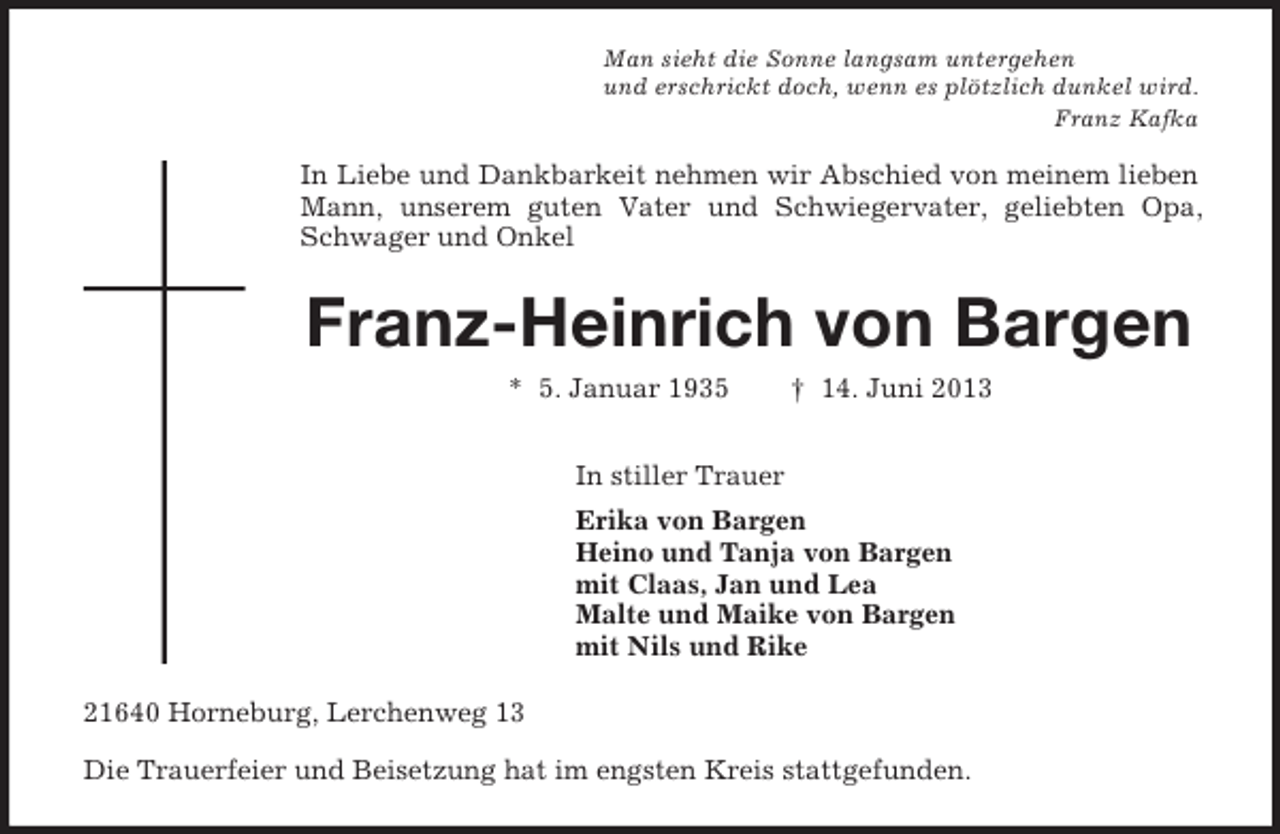 <p>Man sieht die Sonne langsam untergehen<br />und erschrickt doch, wenn es plötzlich dunkel wird.<br />Franz Kafka<br />In Liebe und Dankbarkeit nehmen wir Abschied von meinem lieben Mann, unserem guten Vater und Schwiegervater, geliebten Opa, Schwager und Onkel<br />Franz-Heinrich von Bargen<br />* 5. Januar 1935 † 14. Juni 2013<br />In stiller Trauer<br />Erika von Bargen<br />Heino und Tanja von Bargen<br />mit Claas, Jan und Lea<br />Malte und Maike von Bargen<br />mit Nils und Rike<br />21640 Horneburg, Lerchenweg 13<br />Die Trauerfeier und Beisetzung hat im engsten Kreis stattgefunden.</p>