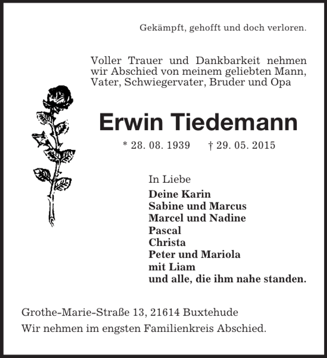<p>Gekämpft, gehofft und doch verloren.<br />Voller Trauer und Dankbarkeit nehmen wir Abschied von meinem geliebten Mann, Vater, Schwiegervater, Bruder und Opa<br />Erwin Tiedemann<br />* 28. 08. 1939 † 29. 05. 2015<br />In Liebe<br />Deine Karin<br />Sabine und Marcus<br />Marcel und Nadine<br />Pascal<br />Christa<br />Peter und Mariola<br />mit Liam<br />und alle, die ihm nahe standen.<br />Grothe-Marie-Straße 13, 21614 Buxtehude<br />Wir nehmen im engsten Familienkreis Abschied.</p>