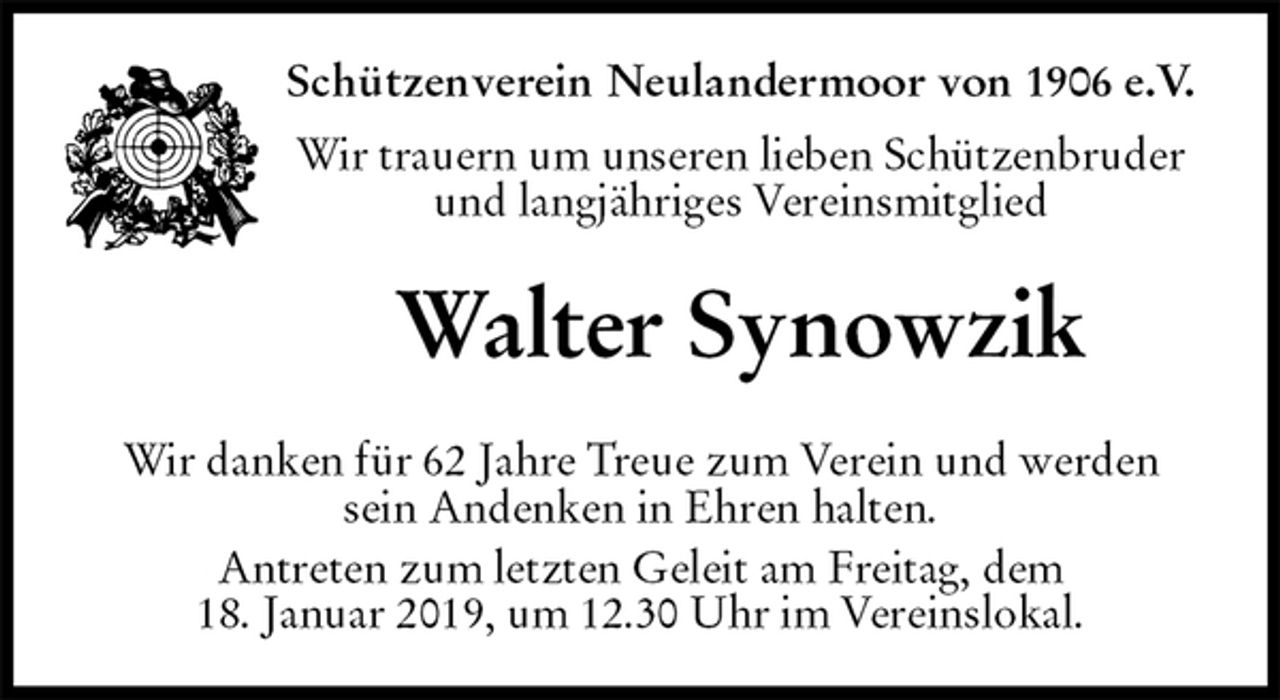 <p>Schützenverein Neulandermoor von 1906 e.V.<br />Wir trauern um unseren lieben Schützenbruder<br />und langjähriges Vereinsmitglied<br />Walter Synowzik<br />Wir danken für 62 Jahre Treue zum Verein und werden sein Andenken in Ehren halten.<br />Antreten zum letzten Geleit am Freitag, dem<br />18. Januar 2019, um 12.30 Uhr im Vereinslokal.</p>