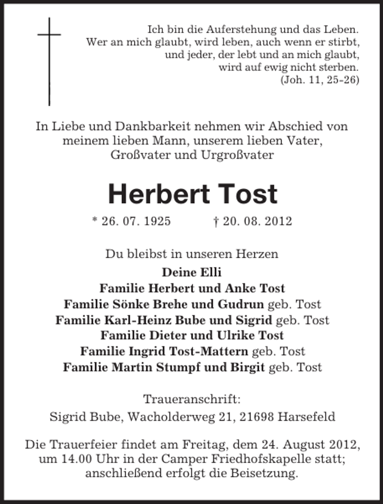<p>Ich bin die Auferstehung und das Leben.<br />Wer an mich glaubt, wird leben, auch wenn er stirbt,<br />und jeder, der lebt und an mich glaubt,<br />wird auf ewig nicht sterben.<br />(Joh. 11, 25-26)</p><p>In Liebe und Dankbarkeit nehmen wir Abschied von<br />meinem lieben Mann, unserem lieben Vater,<br />Großvater und Urgroßvater</p><p>Herbert Tost<br />* 26. 07. 1925</p><p>† 20. 08. 2012</p><p>Du bleibst in unseren Herzen<br />Deine Elli<br />Familie Herbert und Anke Tost<br />Familie Sönke Brehe und Gudrun geb. Tost<br />Familie Karl-Heinz Bube und Sigrid geb. Tost<br />Familie Dieter und Ulrike Tost<br />Familie Ingrid Tost-Mattern geb. Tost<br />Familie Martin Stumpf und Birgit geb. Tost<br />Traueranschrift:<br />Sigrid Bube, Wacholderweg 21, 21698 Harsefeld<br />Die Trauerfeier findet am Freitag, dem 24. August 2012,<br />um 14.00 Uhr in der Camper Friedhofskapelle statt;<br />anschließend erfolgt die Beisetzung.</p>