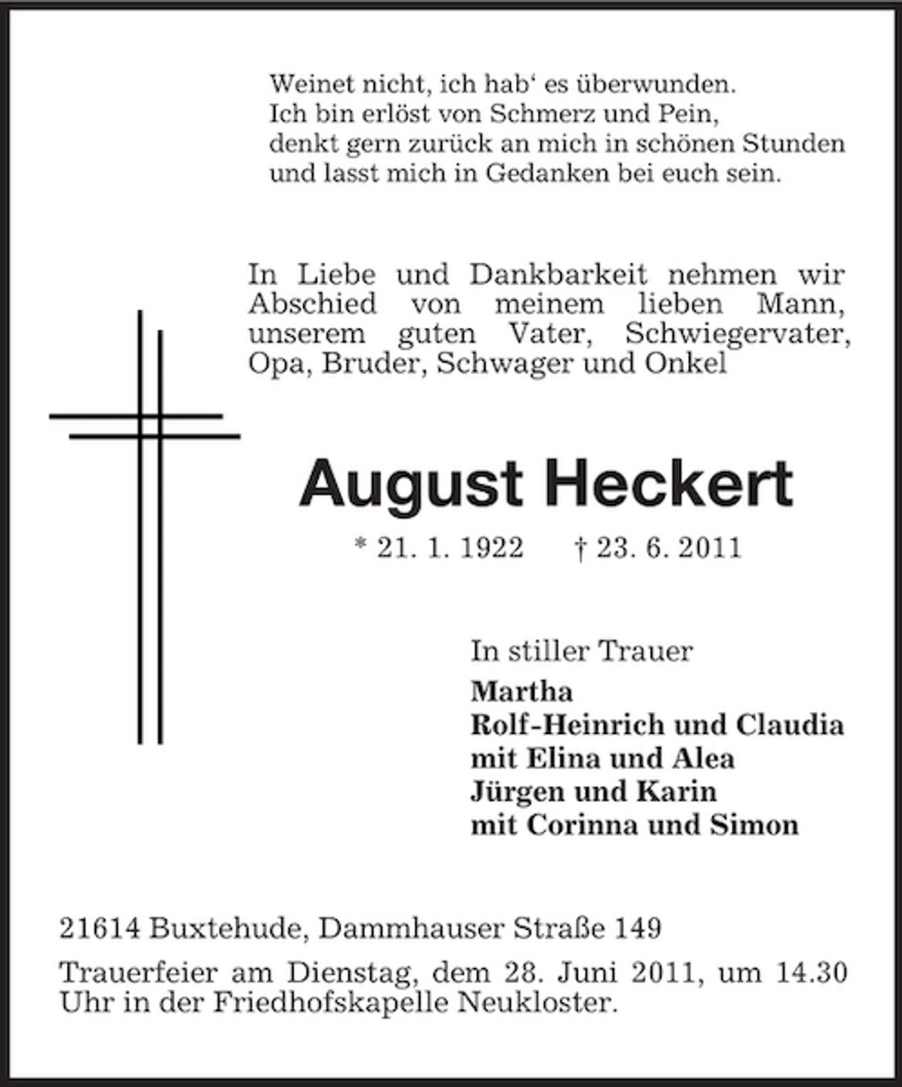 <p>Weinet nicht, ich hab‘ es überwunden. Ich bin erlöst von Schmerz und Pein, denkt gern zurück an mich in schönen Stunden und lasst mich in Gedanken bei euch sein.</p><p>In Liebe und Dankbarkeit nehmen wir Abschied von meinem lieben Mann, unserem guten Vater, Schwiegervater, Opa, Bruder, Schwager und Onkel</p><p>August Heckert<br />* 21. 1. 1922 † 23. 6. 2011 In stiller Trauer Martha Rolf-Heinrich und Claudia mit Elina und Alea Jürgen und Karin mit Corinna und Simon</p><p>21614 Buxtehude, Dammhauser Straße 149 Trauerfeier am Dienstag, dem 28. Juni 2011, um 14.30 Uhr in der Friedhofskapelle Neukloster.</p>