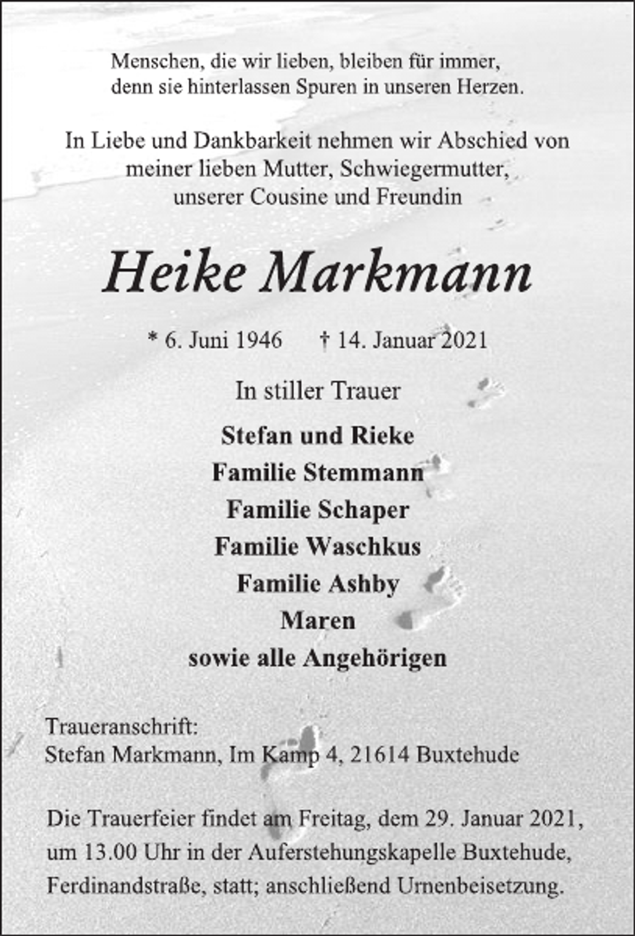 <p>Menschen, die wir lieben, bleiben für immer,<br />denn sie hinterlassen Spuren in unseren Herzen.<br />In Liebe und Dankbarkeit nehmen wir Abschied von<br />meiner lieben Mutter, Schwiegermutter,<br />unserer Cousine und Freundin<br />Heike Markmann<br />* 6. Juni 1946 † 14. Januar 2021<br />In stiller Trauer<br />Stefan und Rieke<br />Familie Stemmann<br />Familie Schaper<br />Familie Waschkus<br />Familie Ashby<br />Maren<br />sowie alle Angehörigen<br />Traueranschrift:<br />Stefan Markmann, Im Kamp 4, 21614 Buxtehude<br />Die Trauerfeier findet am Freitag, dem 29. Januar 2021,<br />um 13.00 Uhr in der Auferstehungskapelle Buxtehude,<br />Ferdinandstraße, statt; anschließend Urnenbeisetzung.</p>