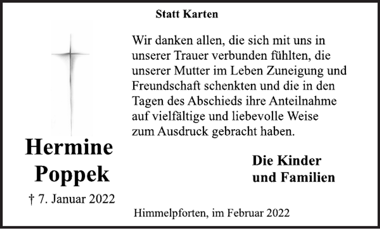 <p>Statt Karten<br />Wir danken allen, die sich mit uns in<br />unserer Trauer verbunden fühlten, die<br />unserer Mutter im Leben Zuneigung und<br />Freundschaft schenkten und die in den<br />Tagen des Abschieds ihre Anteilnahme<br />auf vielfältige und liebevolle Weise<br />zum Ausdruck gebracht haben.<br />Hermine Poppek<br />Die Kinder<br />† 7. Januar 2022<br />und Familien<br />Himmelpforten, im Februar 2022</p>