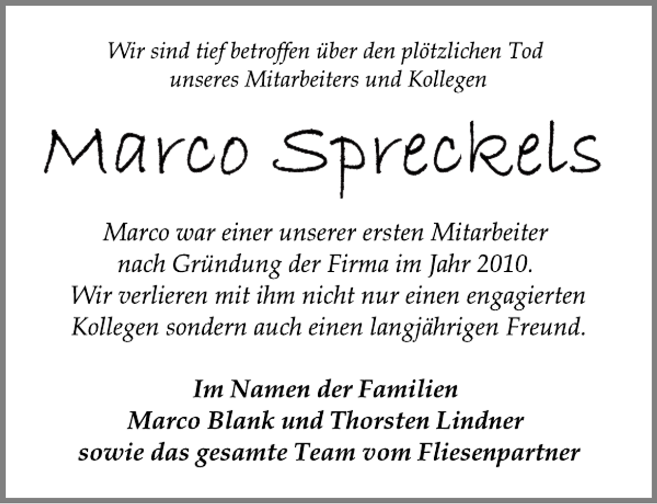 <p>Wir sind tief betroffen über den plötzlichen Tod<br />unseres Mitarbeiters und Kollegen<br />Marco Spreckels<br />Marco war einer unserer ersten Mitarbeiter<br />nach Gründung der Firma im Jahr 2010.<br />Wir verlieren mit ihm nicht nur einen engagierten<br />Kollegen sondern auch einen langjährigen Freund.</p><p>Im Namen der Familien<br />Marco Blank und Thorsten Lindner<br />sowie das gesamte Team vom Fliesenpartner</p>