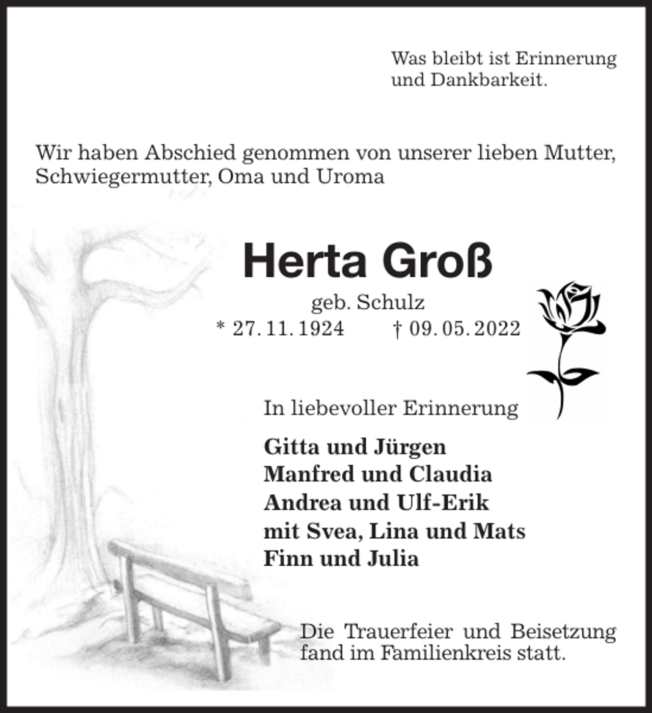 <p>Was bleibt ist Erinnerung<br />und Dankbarkeit.<br />Wir haben Abschied genommen von unserer lieben Mutter,<br />Schwiegermutter, Oma und Uroma<br />Herta Groß<br />geb. Schulz<br />* 27. 11. 1924 † 09. 05. 2022<br />In liebevoller Erinnerung<br />Gitta und Jürgen<br />Manfred und Claudia<br />Andrea und Ulf-Erik<br />mit Svea, Lina und Mats<br />Finn und Julia<br />Die Trauerfeier und Beisetzung fand im Familienkreis statt.</p>