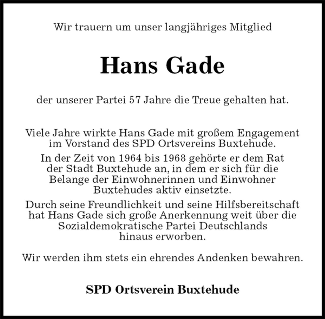 <p>Wir trauern um unser langjähriges Mitglied<br />Hans Gade</p><p>der unserer Partei 57 Jahre die Treue gehalten hat.<br />Viele Jahre wirkte Hans Gade mit großem Engagement im Vorstand des SPD Ortsvereins Buxtehude.<br />In der Zeit von 1964 bis 1968 gehörte er dem Rat<br />der Stadt Buxtehude an, in dem er sich für die<br />Belange der Einwohnerinnen und Einwohner<br />Buxtehudes aktiv einsetzte.<br />Durch seine Freundlichkeit und seine Hilfsbereitschaft hat Hans Gade sich große Anerkennung weit über die Sozialdemokratische Partei Deutschlands<br />hinaus erworben.</p><p>Wir werden ihm stets ein ehrendes Andenken bewahren.<br />SPD Ortsverein Buxtehude</p>