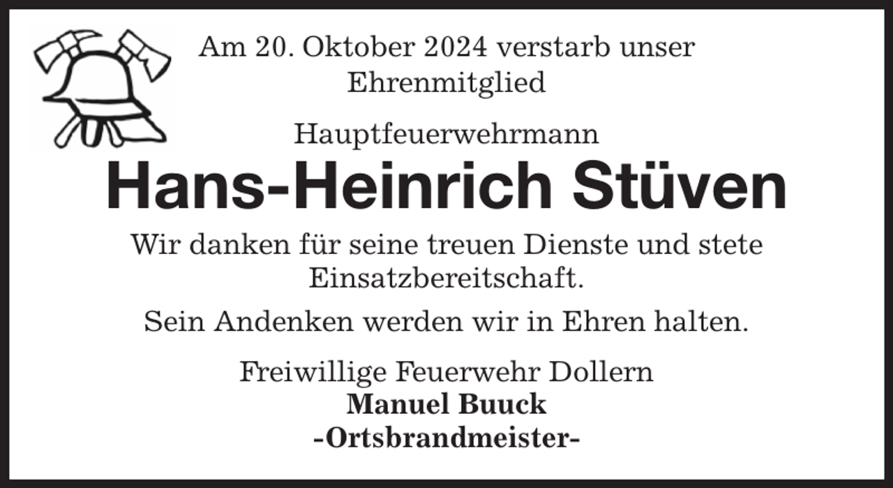 <p>Am 20. Oktober 2024 verstarb unser<br />Ehrenmitglied<br />Hauptfeuerwehrmann<br />Hans-Heinrich Stüven<br />Wir danken für seine treuen Dienste und stete<br />Einsatzbereitschaft.<br />Sein Andenken werden wir in Ehren halten.<br />Freiwillige Feuerwehr Dollern<br />Manuel Buuck<br />-Ortsbrandmeister-</p>