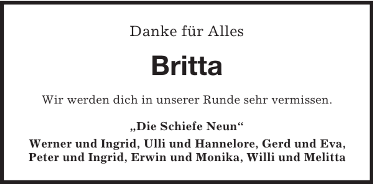 <p>Danke für Alles</p><p>Britta<br />Wir werden dich in unserer Runde sehr vermissen.<br />„Die Schiefe Neun“<br />Werner und Ingrid, Ulli und Hannelore, Gerd und Eva,<br />Peter und Ingrid, Erwin und Monika, Willi und Melitta</p>