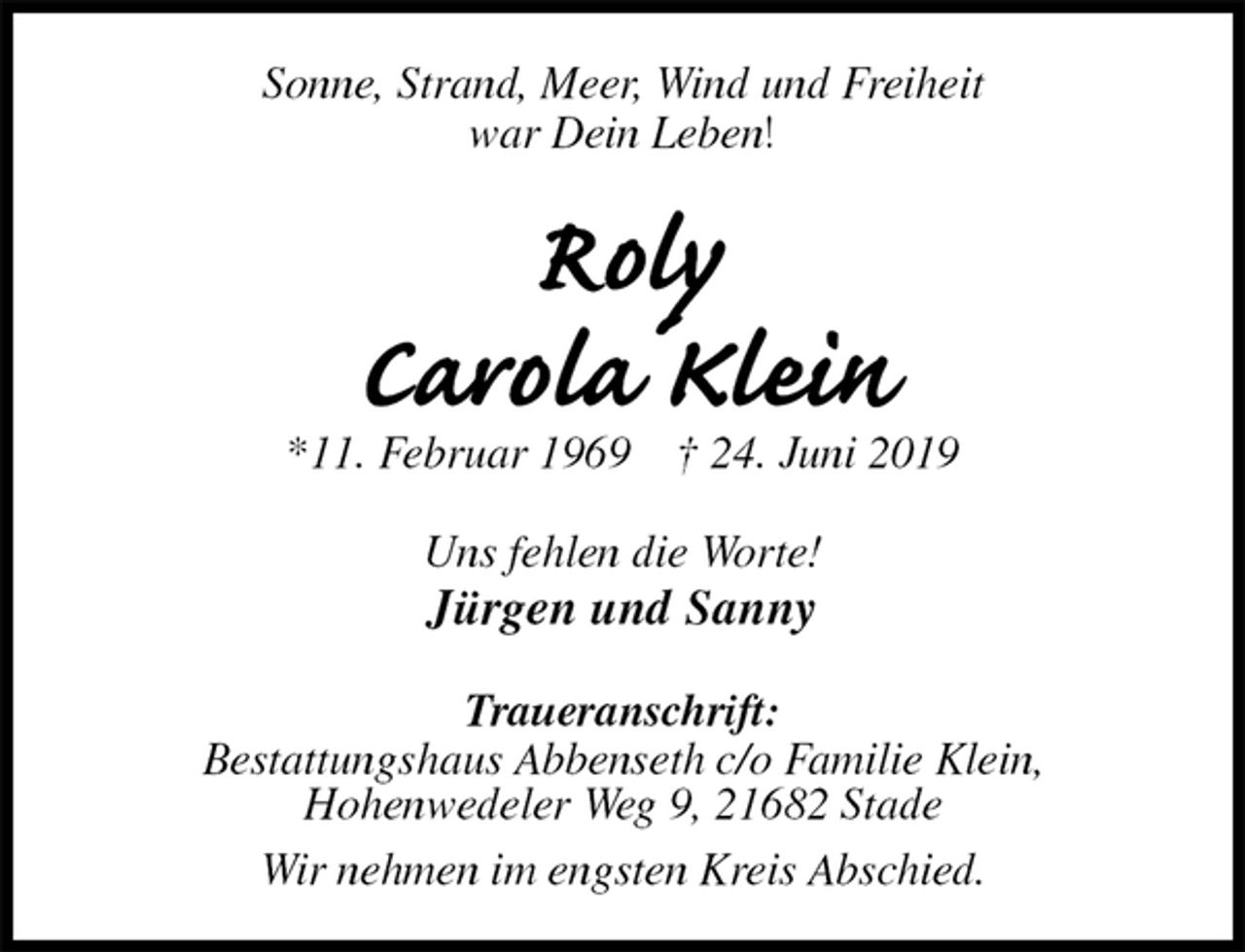 <p>Sonne, Strand, Meer, Wind und Freiheit<br />war Dein Leben!<br />Roly<br />Carola Klein<br />*11. Februar 1969 † 24. Juni 2019<br />Uns fehlen die Worte!<br />Jürgen und Sanny<br />Traueranschrift:<br />Bestattungshaus Abbenseth c/o Familie Klein,<br />Hohenwedeler Weg 9, 21682 Stade<br />Wir nehmen im engsten Kreis Abschied.</p>
