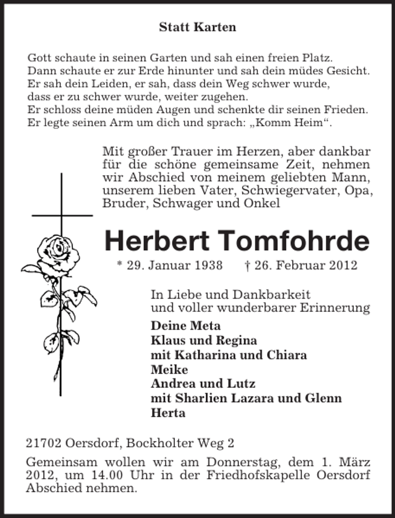 <p>Statt Karten<br />Gott schaute in seinen Garten und sah einen freien Platz.<br />Dann schaute er zur Erde hinunter und sah dein müdes Gesicht.<br />Er sah dein Leiden, er sah, dass dein Weg schwer wurde,<br />dass er zu schwer wurde, weiter zugehen.<br />Er schloss deine müden Augen und schenkte dir seinen Frieden.<br />Er legte seinen Arm um dich und sprach: „Komm Heim“.</p><p>Mit großer Trauer im Herzen, aber dankbar<br />für die schöne gemeinsame Zeit, nehmen<br />wir Abschied von meinem geliebten Mann,<br />unserem lieben Vater, Schwiegervater, Opa,<br />Bruder, Schwager und Onkel</p><p>Herbert Tomfohrde<br />* 29. Januar 1938</p><p>† 26. Februar 2012</p><p>In Liebe und Dankbarkeit<br />und voller wunderbarer Erinnerung<br />Deine Meta<br />Klaus und Regina<br />mit Katharina und Chiara<br />Meike<br />Andrea und Lutz<br />mit Sharlien Lazara und Glenn<br />Herta<br />21702 Oersdorf, Bockholter Weg 2<br />Gemeinsam wollen wir am Donnerstag, dem 1. März<br />2012, um 14.00 Uhr in der Friedhofskapelle Oersdorf<br />Abschied nehmen.</p>