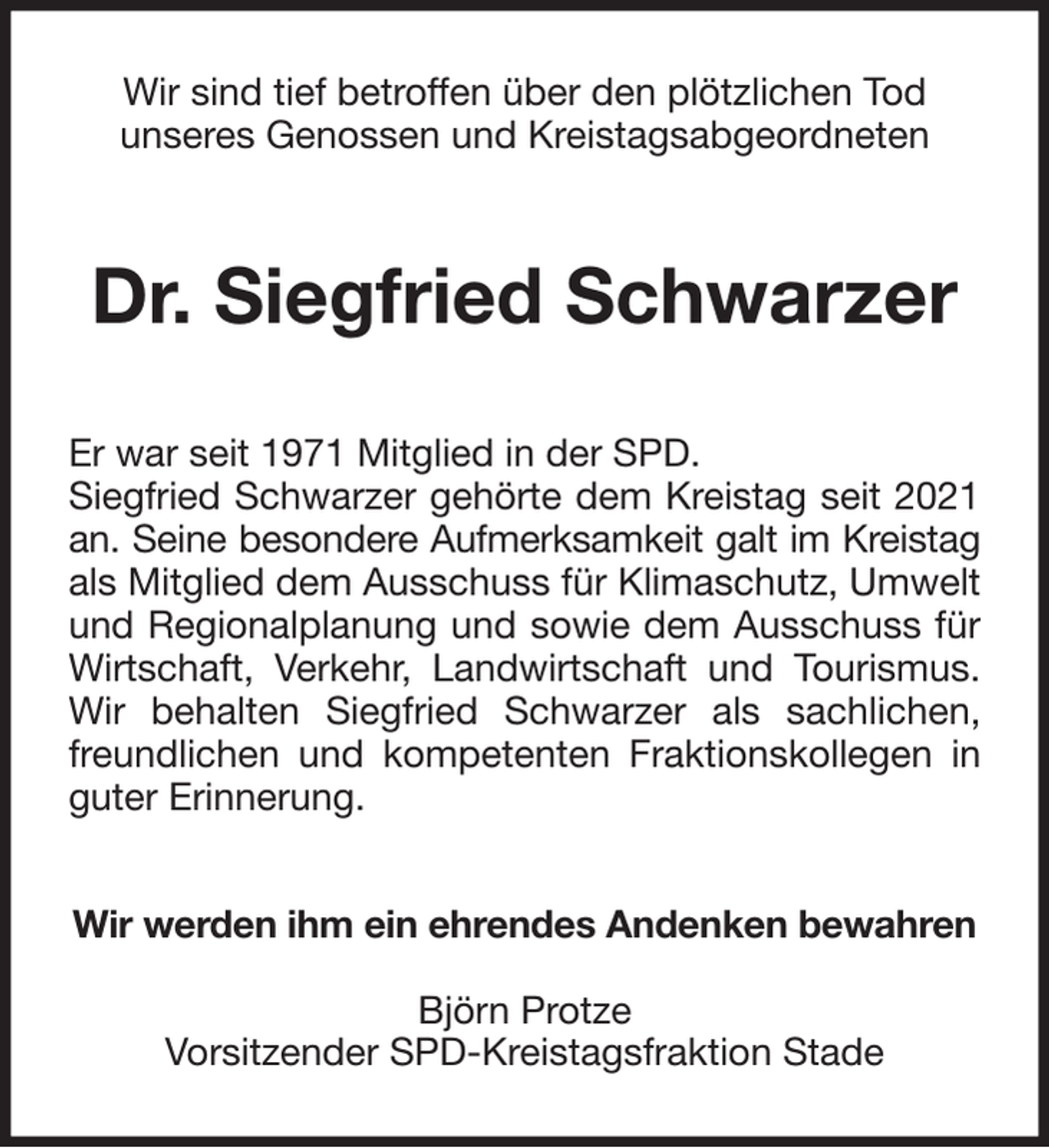 <p>Wir sind tief betroffen über den plötzlichen Tod<br />unseres Genossen und Kreistagsabgeordneten<br />Dr. Siegfried Schwarzer<br />Er war seit 1971 Mitglied in der SPD.<br />Siegfried Schwarzer gehörte dem Kreistag seit 2021<br />an. Seine besondere Aufmerksamkeit galt im Kreistag<br />als Mitglied dem Ausschuss für Klimaschutz, Umwelt<br />und Regionalplanung und sowie dem Ausschuss für<br />Wirtschaft, Verkehr, Landwirtschaft und Tourismus.<br />Wir behalten Siegfried Schwarzer als sachlichen,<br />freundlichen und kompetenten Fraktionskollegen in<br />guter Erinnerung.<br />Wir werden ihm ein ehrendes Andenken bewahren</p><p>Björn Protze<br />Vorsitzender SPD-Kreistagsfraktion Stade</p>