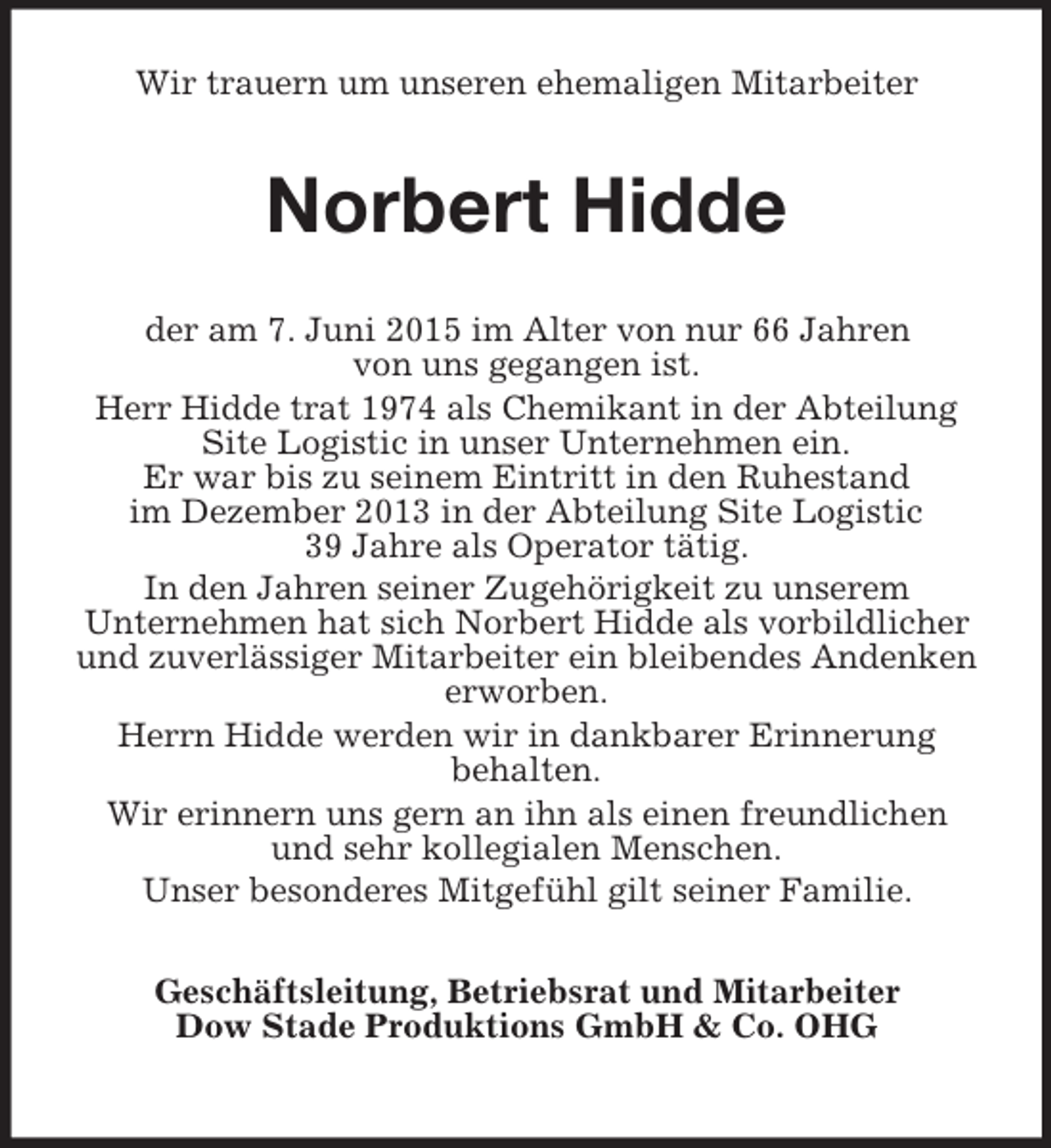 <p>Wir trauern um unseren ehemaligen Mitarbeiter<br />Norbert Hidde<br />der am 7. Juni 2015 im Alter von nur 66 Jahren<br />von uns gegangen ist.<br />Herr Hidde trat 1974 als Chemikant in der Abteilung Site Logistic in unser Unternehmen ein.<br />Er war bis zu seinem Eintritt in den Ruhestand<br />im Dezember 2013 in der Abteilung Site Logistic<br />39 Jahre als Operator tätig.<br />In den Jahren seiner Zugehörigkeit zu unserem<br />Unternehmen hat sich Norbert Hidde als vorbildlicher und zuverlässiger Mitarbeiter ein bleibendes Andenken erworben.<br />Herrn Hidde werden wir in dankbarer Erinnerung<br />behalten.<br />Wir erinnern uns gern an ihn als einen freundlichen<br />und sehr kollegialen Menschen.<br />Unser besonderes Mitgefühl gilt seiner Familie.<br />Geschäftsleitung, Betriebsrat und Mitarbeiter<br />Dow Stade Produktions GmbH</p>