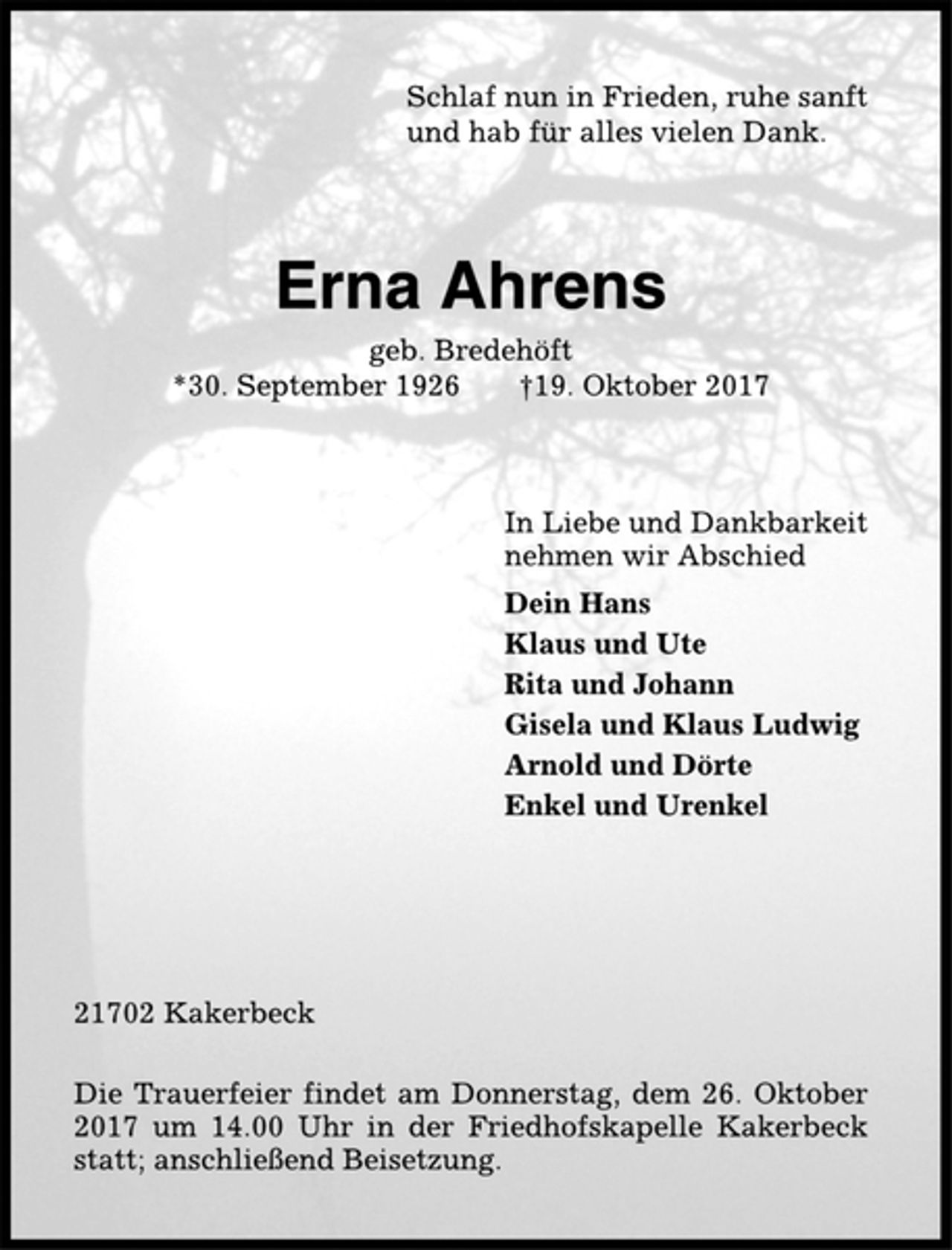 <p>Schlaf nun in Frieden, ruhe sanft<br />und hab für alles vielen Dank.<br />Erna Ahrens<br />geb. Bredehöft<br />*30. September 1926 †19. Oktober 2017<br />In Liebe und Dankbarkeit<br />nehmen wir Abschied<br />Dein Hans<br />Klaus und Ute<br />Rita und Johann<br />Gisela und Klaus Ludwig<br />Arnold und Dörte<br />Enkel und Urenkel<br />21702 Kakerbeck<br />Die Trauerfeier findet am Donnerstag, dem 26. Oktober<br />2017 um 14.00 Uhr in der Friedhofskapelle Kakerbeck<br />statt; anschließend Beisetzung.</p>