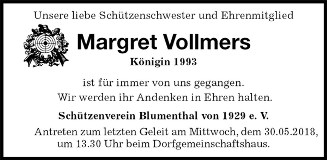 <p>Unsere liebe Schützenschwester und Ehrenmitglied<br />Margret Vollmers<br />Königin 1993<br />Schützenverein Blumenthal von 1929 e. V.<br />Antreten zum letzten Geleit am Mittwoch, dem 30.05.2018,<br />um 13.30 Uhr beim Dorfgemeinschaftshaus.<br />ist für immer von uns gegangen.<br />Wir werden ihr Andenken in Ehren halten.</p>