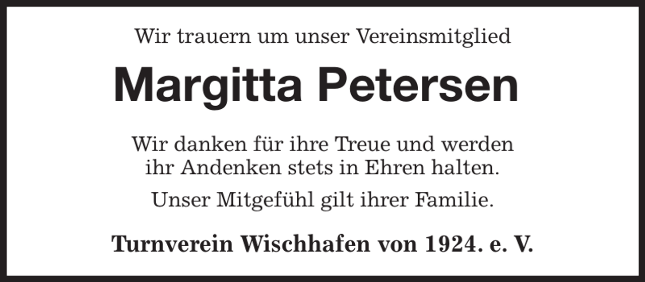 <p>Wir trauern um unser Vereinsmitglied<br />Margitta Petersen<br />Wir danken für ihre Treue und werden<br />ihr Andenken stets in Ehren halten.<br />Unser Mitgefühl gilt ihrer Familie.<br />Turnverein Wischhafen von 1924. e. V.</p>
