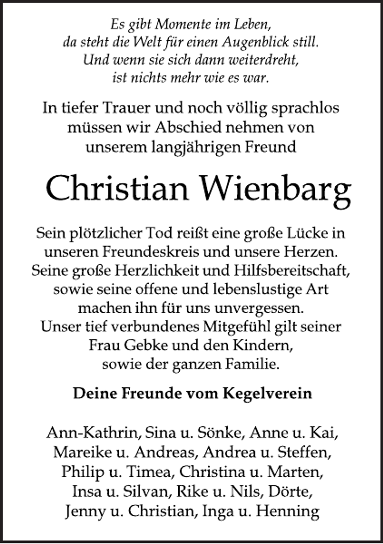 <p>Es gibt Momente im Leben,<br />da steht die Welt für einen Augenblick still.<br />Und wenn sie sich dann weiterdreht,<br />ist nichts mehr wie es war.<br />In tiefer Trauer und noch völlig sprachlos<br />müssen wir Abschied nehmen von<br />unserem langjährigen Freund<br />Christian Wienbarg<br />Sein plötzlicher Tod reißt eine große Lücke in<br />unseren Freundeskreis und unsere Herzen.<br />Seine große Herzlichkeit und Hilfsbereitschaft,<br />sowie seine offene und lebenslustige Art<br />machen ihn für uns unvergessen.<br />Unser tief verbundenes Mitgefühl gilt seiner<br />Frau Gebke und den Kindern,<br />sowie der ganzen Familie.<br />Deine Freunde vom Kegelverein<br />Ann-Kathrin, Sina u. Sönke, Anne u. Kai,<br />Mareike u. Andreas, Andrea u. Steffen,<br />Philip u. Timea, Christina u. Marten,<br />Insa u. Silvan, Rike u. Nils, Dörte,<br />Jenny u. Christian, Inga u. Henning</p>