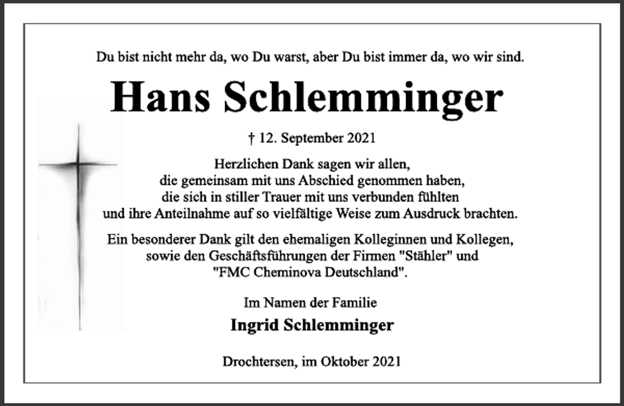 <p>Du bist nicht mehr da, wo Du warst, aber Du bist immer da, wo wir sind.<br />Hans Schlemminger<br />† 12. September 2021<br />Herzlichen Dank sagen wir allen,<br />die gemeinsam mit uns Abschied genommen haben,<br />die sich in stiller Trauer mit uns verbunden fühlten<br />und ihre Anteilnahme auf so vielfältige Weise zum Ausdruck brachten.<br />Ein besonderer Dank gilt den ehemaligen Kolleginnen und Kollegen,<br />sowie den Geschäftsführungen der Firmen "Stähler" und<br />"FMC Cheminova Deutschland".<br />Im Namen der Familie<br />Ingrid Schlemminger<br />Drochtersen, im Oktober 2021</p>