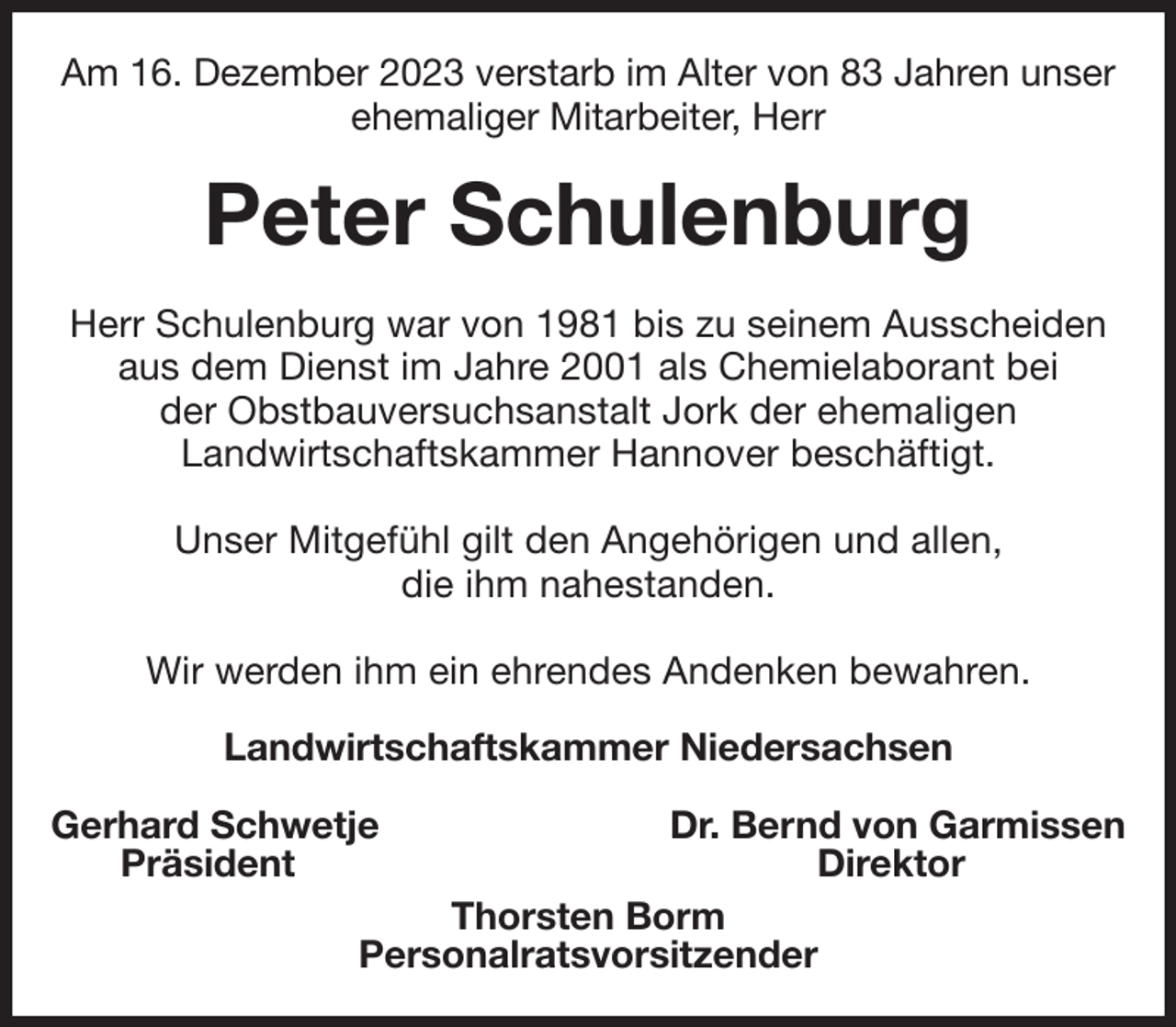 <p>Am 16. Dezember 2023 verstarb im Alter von 83 Jahren unser ehemaliger Mitarbeiter, Herr<br />Peter Schulenburg<br />Herr Schulenburg war von 1981 bis zu seinem Ausscheiden aus dem Dienst im Jahre 2001 als Chemielaborant bei<br />der Obstbauversuchsanstalt Jork der ehemaligen<br />Landwirtschaftskammer Hannover beschäftigt.</p><p>Unser Mitgefühl gilt den Angehörigen und allen,<br />die ihm nahestanden.</p><p>Wir werden ihm ein ehrendes Andenken bewahren.<br />Landwirtschaftskammer Niedersachsen</p><p>Gerhard Schwetje Dr. Bernd von Garmissen<br />Präsident Direktor<br />Thorsten Borm<br />Personalratsvorsitzender</p>