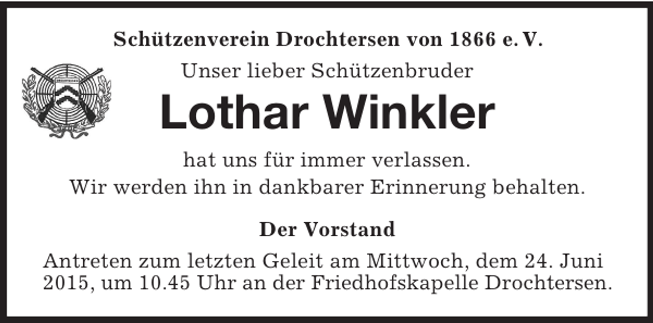 <p>Schützenverein Drochtersen von 1866 e. V.<br />Unser lieber Schützenbruder<br />Lothar Winkler<br />hat uns für immer verlassen.<br />Wir werden ihn in dankbarer Erinnerung behalten.<br />Der Vorstand<br />Antreten zum letzten Geleit am Mittwoch, dem 24. Juni 2015, um 10.45 Uhr an der Friedhofskapelle Drochtersen.</p>