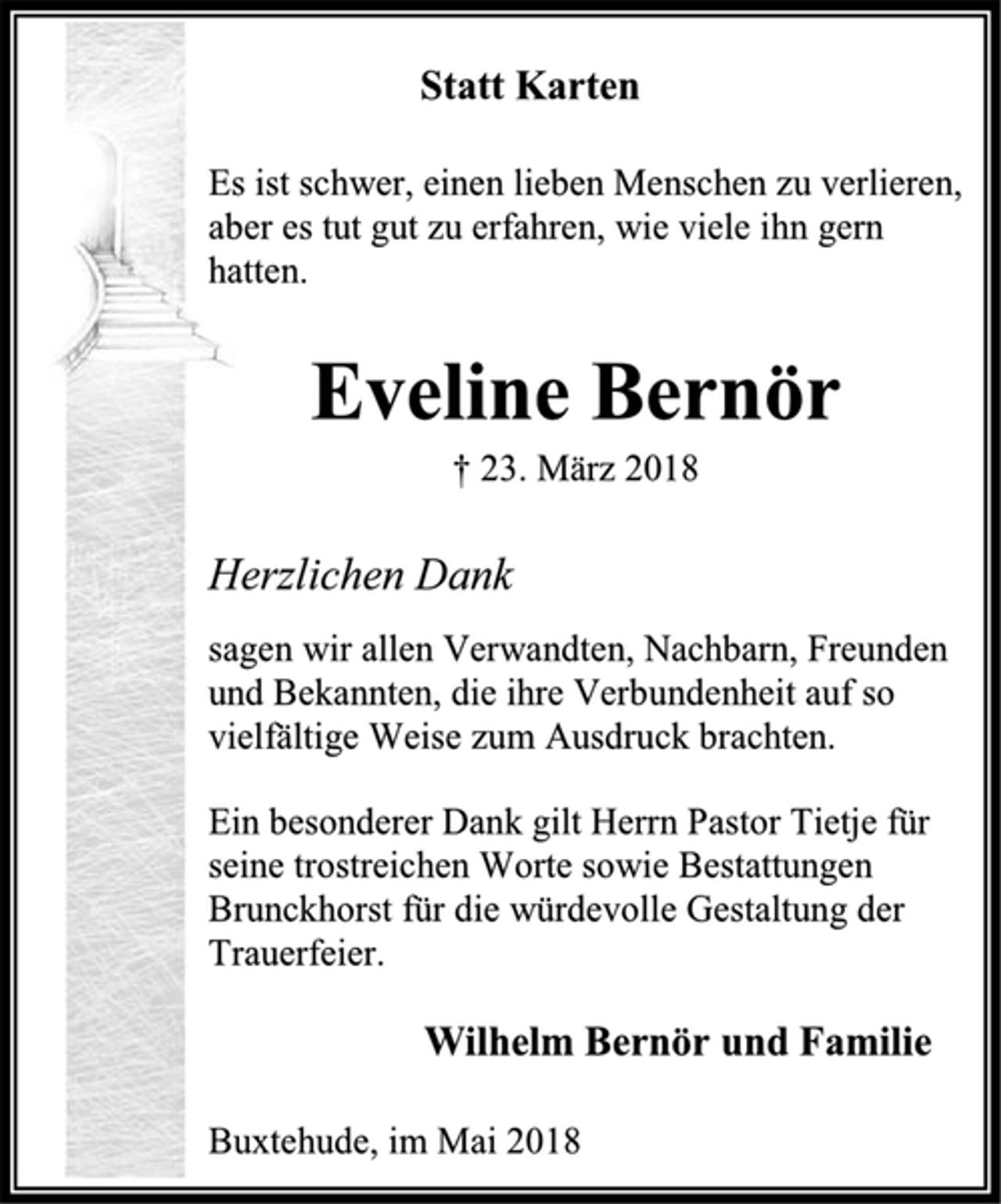 <p>Statt Karten<br />Es ist schwer, einen lieben Menschen zu verlieren,<br />aber es tut gut zu erfahren, wie viele ihn gern hatten.<br />Eveline Bernör<br />† 23. März 2018<br />Herzlichen Dank<br />sagen wir allen Verwandten, Nachbarn, Freunden und Bekannten, die ihre Verbundenheit auf so vielfältige Weise zum Ausdruck brachten.<br />Ein besonderer Dank gilt Herrn Pastor Tietje für seine trostreichen Worte sowie Bestattungen Brunckhorst für die würdevolle Gestaltung der Trauerfeier.<br />Wilhelm Bernör und Familie<br />Buxtehude, im Mai 2018</p>