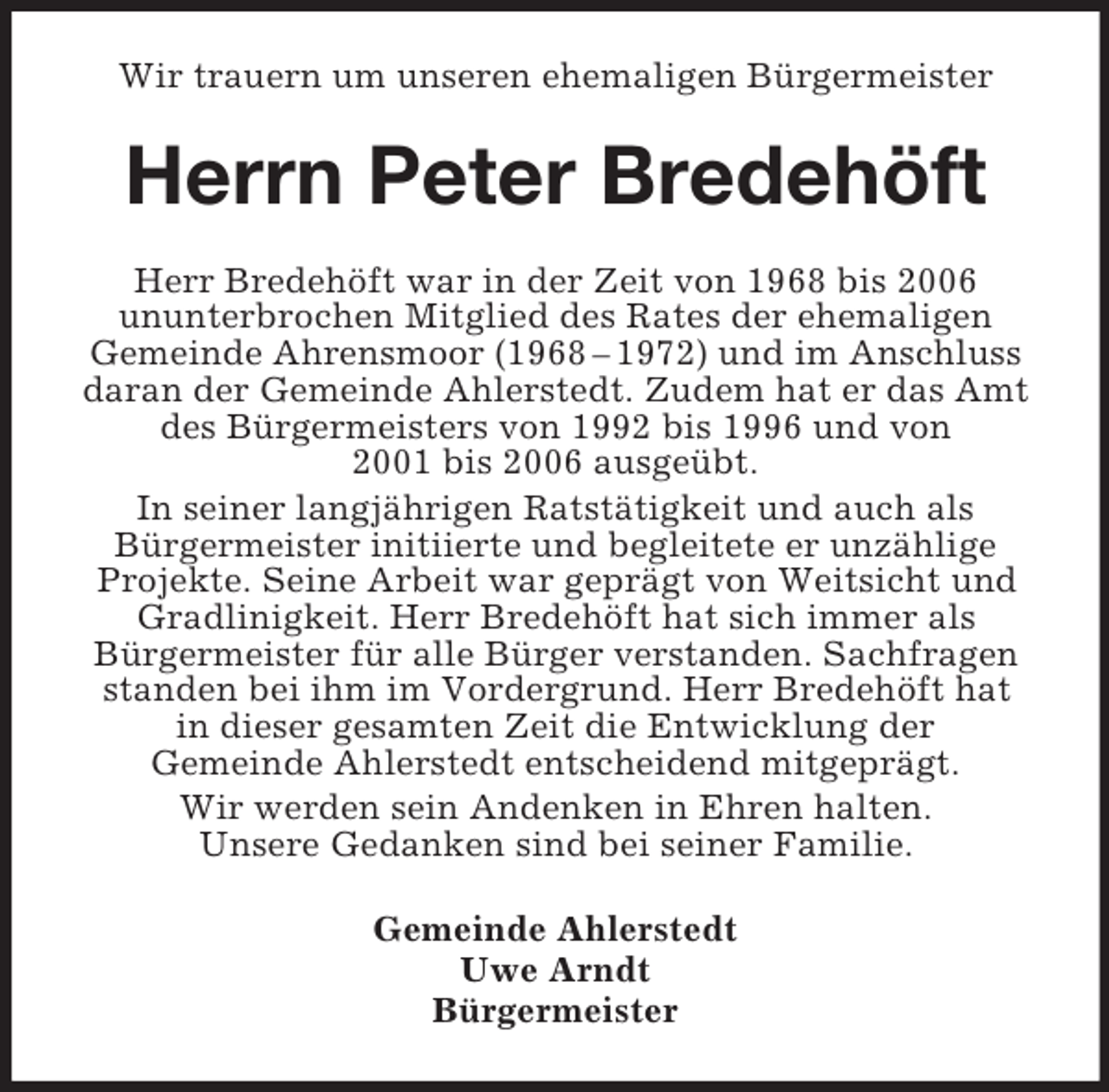 <p>Wir trauern um unseren ehemaligen Bürgermeister<br />Herrn Peter Bredehöft<br />Herr Bredehöft war in der Zeit von 1968 bis 2006<br />ununterbrochen Mitglied des Rates der ehemaligen<br />Gemeinde Ahrensmoor (1968 – 1972) und im Anschluss<br />daran der Gemeinde Ahlerstedt. Zudem hat er das Amt<br />des Bürgermeisters von 1992 bis 1996 und von<br />2001 bis 2006 ausgeübt.<br />In seiner langjährigen Ratstätigkeit und auch als<br />Bürgermeister initiierte und begleitete er unzählige<br />Projekte. Seine Arbeit war geprägt von Weitsicht und<br />Gradlinigkeit. Herr Bredehöft hat sich immer als<br />Bürgermeister für alle Bürger verstanden. Sachfragen<br />standen bei ihm im Vordergrund. Herr Bredehöft hat<br />in dieser gesamten Zeit die Entwicklung der<br />Gemeinde Ahlerstedt entscheidend mitgeprägt.<br />Wir werden sein Andenken in Ehren halten.<br />Unsere Gedanken sind bei seiner Familie.<br />Gemeinde Ahlerstedt<br />Uwe Arndt<br />Bürgermeister</p>