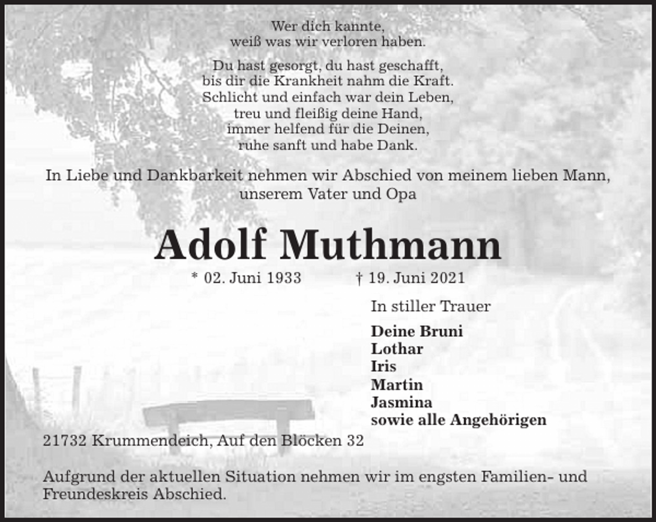 <p>Wer dich kannte,<br />weiß was wir verloren haben.<br />Du hast gesorgt, du hast geschafft,<br />bis dir die Krankheit nahm die Kraft.<br />Schlicht und einfach war dein Leben,<br />treu und fleißig deine Hand,<br />immer helfend für die Deinen,<br />ruhe sanft und habe Dank.<br />In Liebe und Dankbarkeit nehmen wir Abschied von meinem lieben Mann,<br />unserem Vater und Opa<br />Adolf Muthmann<br />* 02. Juni 1933 † 19. Juni 2021<br />In stiller Trauer<br />Deine Bruni<br />Lothar<br />Iris<br />Martin<br />Jasmina<br />sowie alle Angehörigen<br />21732 Krummendeich, Auf den Blöcken 32</p>
<p>Aufgrund der aktuellen Situation nehmen wir im engsten Familien- und Freundeskreis Abschied.</p>